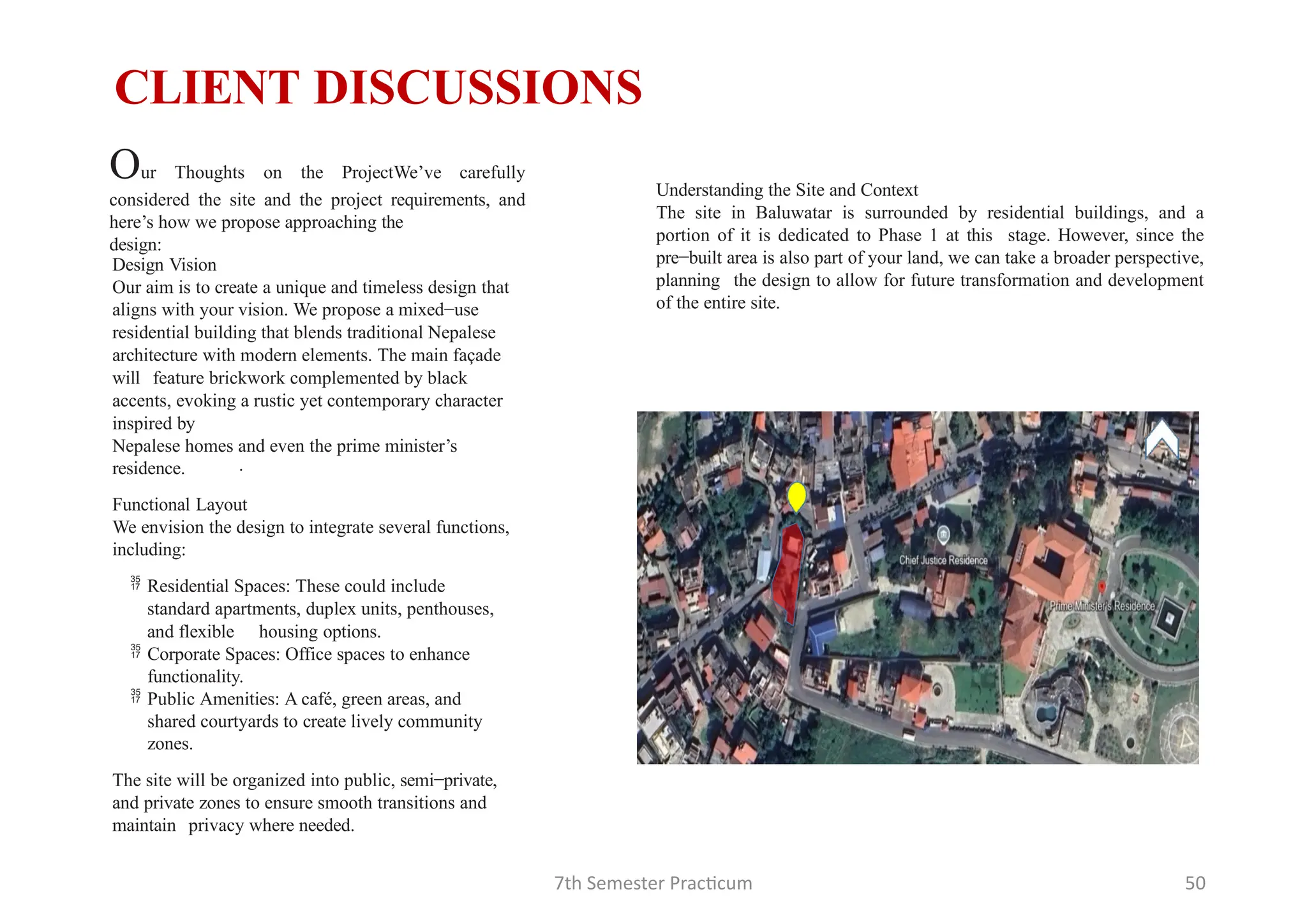 7th Semester Practicum 50
.
Our Thoughts on the ProjectWe’ve carefully
considered the site and the project requirements, and
here’s how we propose approaching the
design:
Understanding the Site and Context
The site in Baluwatar is surrounded by residential buildings, and a
portion of it is dedicated to Phase 1 at this stage. However, since the
pre−built area is also part of your land, we can take a broader perspective,
planning the design to allow for future transformation and development
of the entire site.
Design Vision
Our aim is to create a unique and timeless design that
aligns with your vision. We propose a mixed−use
residential building that blends traditional Nepalese
architecture with modern elements. The main façade
will feature brickwork complemented by black
accents, evoking a rustic yet contemporary character
inspired by
Nepalese homes and even the prime minister’s
residence.
Functional Layout
We envision the design to integrate several functions,
including:
 Residential Spaces: These could include
standard apartments, duplex units, penthouses,
and flexible housing options.
 Corporate Spaces: Office spaces to enhance
functionality.
 Public Amenities: A café, green areas, and
shared courtyards to create lively community
zones.
The site will be organized into public, semi−private,
and private zones to ensure smooth transitions and
maintain privacy where needed.
CLIENT DISCUSSIONS
 