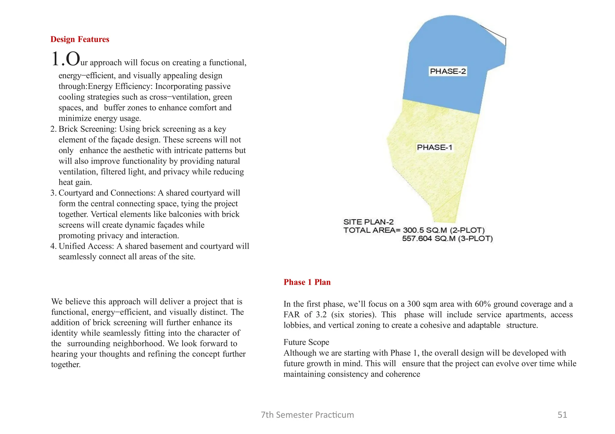 7th Semester Practicum 51
Design Features
1.Our approach will focus on creating a functional,
energy−efficient, and visually appealing design
through:Energy Efficiency: Incorporating passive
cooling strategies such as cross−ventilation, green
spaces, and buffer zones to enhance comfort and
minimize energy usage.
2. Brick Screening: Using brick screening as a key
element of the façade design. These screens will not
only enhance the aesthetic with intricate patterns but
will also improve functionality by providing natural
ventilation, filtered light, and privacy while reducing
heat gain.
3. Courtyard and Connections: A shared courtyard will
form the central connecting space, tying the project
together. Vertical elements like balconies with brick
screens will create dynamic façades while
promoting privacy and interaction.
4. Unified Access: A shared basement and courtyard will
seamlessly connect all areas of the site.
Phase 1 Plan
In the first phase, we’ll focus on a 300 sqm area with 60% ground coverage and a
FAR of 3.2 (six stories). This phase will include service apartments, access
lobbies, and vertical zoning to create a cohesive and adaptable structure.
Future Scope
Although we are starting with Phase 1, the overall design will be developed with
future growth in mind. This will ensure that the project can evolve over time while
maintaining consistency and coherence
We believe this approach will deliver a project that is
functional, energy−efficient, and visually distinct. The
addition of brick screening will further enhance its
identity while seamlessly fitting into the character of
the surrounding neighborhood. We look forward to
hearing your thoughts and refining the concept further
together.
 