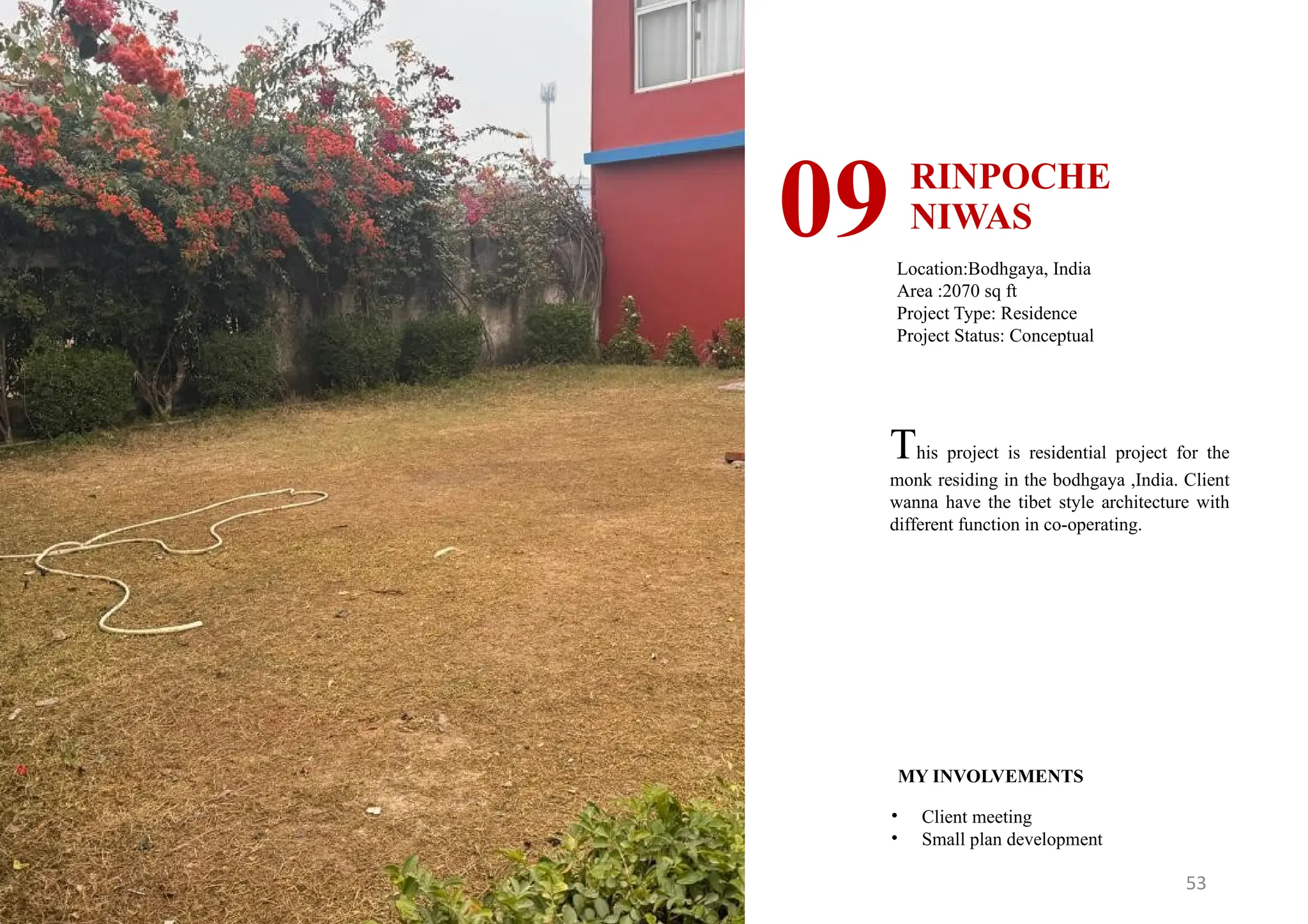 53
RINPOCHE
NIWAS
09Location:Bodhgaya, India
Area :2070 sq ft
Project Type: Residence
Project Status: Conceptual
MY INVOLVEMENTS
• Client meeting
• Small plan development
This project is residential project for the
monk residing in the bodhgaya ,India. Client
wanna have the tibet style architecture with
different function in co-operating.
 