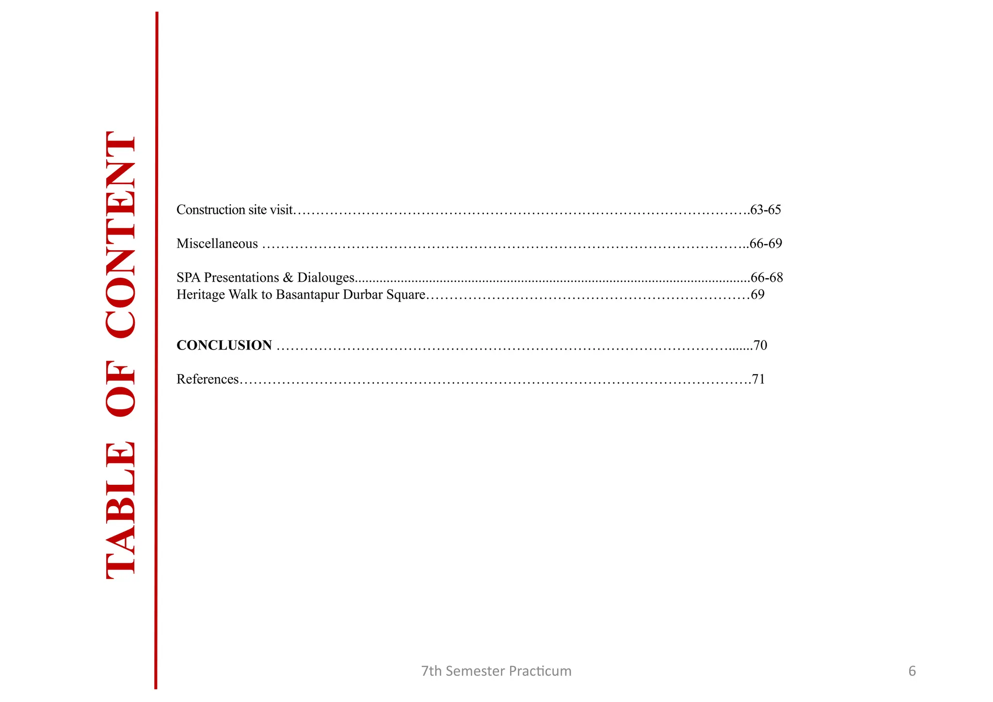 7th Semester Practicum 6
TABLE
OF
CONTENT
Construction site visit……………………………………………………………………………………….63-65
Miscellaneous …………………………………………………………………………………………..66-69
SPA Presentations & Dialouges................................................................................................................66-68
Heritage Walk to Basantapur Durbar Square……………………………………………………………69
CONCLUSION …………………………………………………………………………………….......70
References……………………………………………………………………………………………….71
 