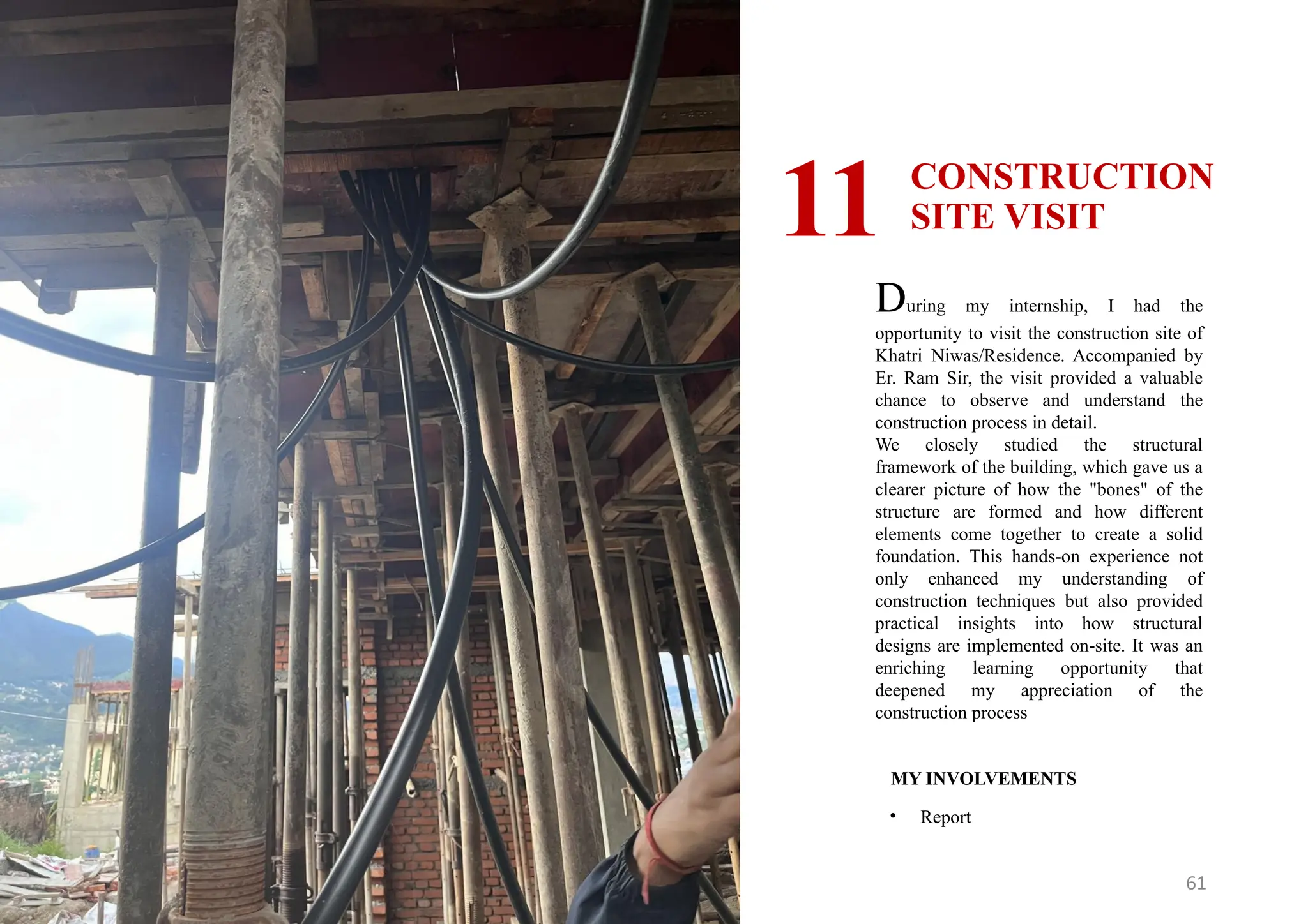 61
CONSTRUCTION
SITE VISIT
11
MY INVOLVEMENTS
• Report
During my internship, I had the
opportunity to visit the construction site of
Khatri Niwas/Residence. Accompanied by
Er. Ram Sir, the visit provided a valuable
chance to observe and understand the
construction process in detail.
We closely studied the structural
framework of the building, which gave us a
clearer picture of how the "bones" of the
structure are formed and how different
elements come together to create a solid
foundation. This hands-on experience not
only enhanced my understanding of
construction techniques but also provided
practical insights into how structural
designs are implemented on-site. It was an
enriching learning opportunity that
deepened my appreciation of the
construction process
 