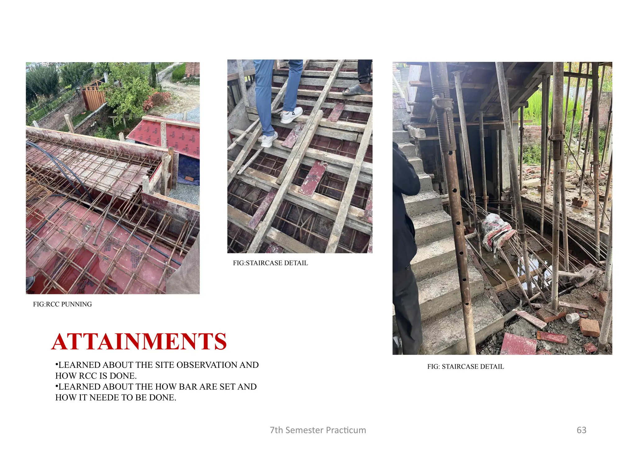 7th Semester Practicum 63
FIG:STAIRCASE DETAIL
FIG:RCC PUNNING
FIG: STAIRCASE DETAIL
ATTAINMENTS
•LEARNED ABOUT THE SITE OBSERVATION AND
HOW RCC IS DONE.
•LEARNED ABOUT THE HOW BAR ARE SET AND
HOW IT NEEDE TO BE DONE.
 