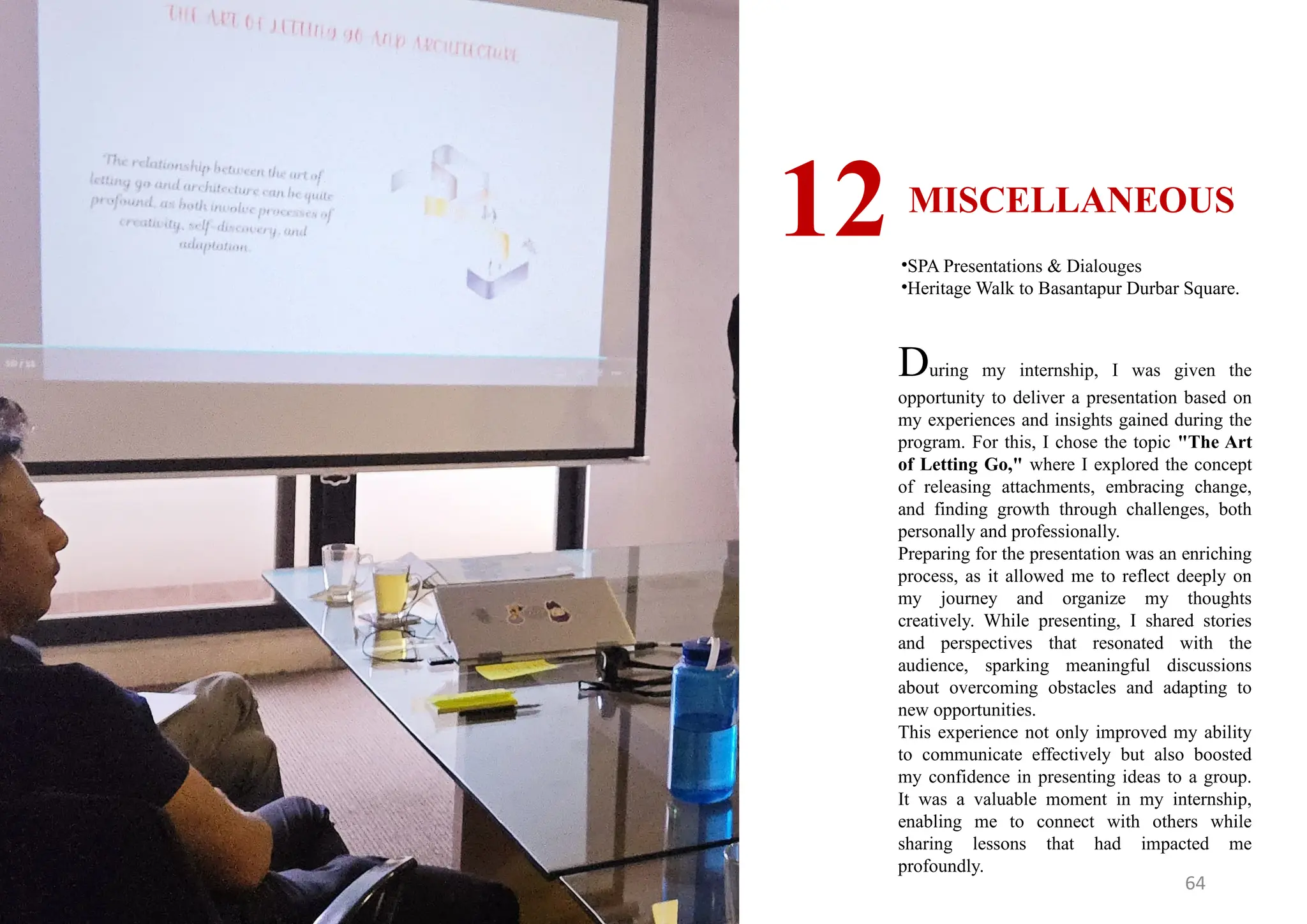 64
MISCELLANEOUS
12•SPA Presentations & Dialouges
•Heritage Walk to Basantapur Durbar Square.
During my internship, I was given the
opportunity to deliver a presentation based on
my experiences and insights gained during the
program. For this, I chose the topic "The Art
of Letting Go," where I explored the concept
of releasing attachments, embracing change,
and finding growth through challenges, both
personally and professionally.
Preparing for the presentation was an enriching
process, as it allowed me to reflect deeply on
my journey and organize my thoughts
creatively. While presenting, I shared stories
and perspectives that resonated with the
audience, sparking meaningful discussions
about overcoming obstacles and adapting to
new opportunities.
This experience not only improved my ability
to communicate effectively but also boosted
my confidence in presenting ideas to a group.
It was a valuable moment in my internship,
enabling me to connect with others while
sharing lessons that had impacted me
profoundly.
 