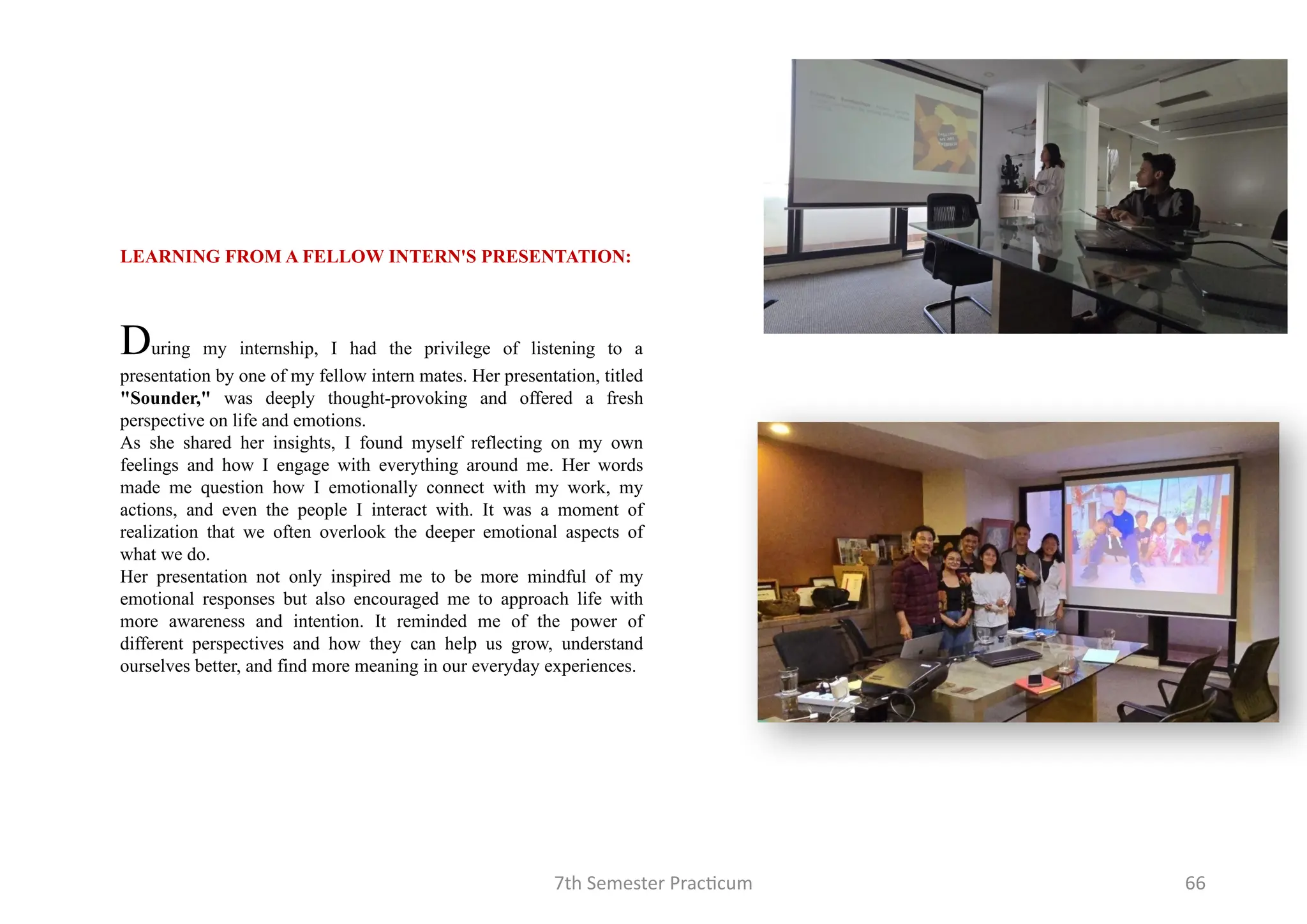 7th Semester Practicum 66
LEARNING FROM A FELLOW INTERN'S PRESENTATION:
During my internship, I had the privilege of listening to a
presentation by one of my fellow intern mates. Her presentation, titled
"Sounder," was deeply thought-provoking and offered a fresh
perspective on life and emotions.
As she shared her insights, I found myself reflecting on my own
feelings and how I engage with everything around me. Her words
made me question how I emotionally connect with my work, my
actions, and even the people I interact with. It was a moment of
realization that we often overlook the deeper emotional aspects of
what we do.
Her presentation not only inspired me to be more mindful of my
emotional responses but also encouraged me to approach life with
more awareness and intention. It reminded me of the power of
different perspectives and how they can help us grow, understand
ourselves better, and find more meaning in our everyday experiences.
 