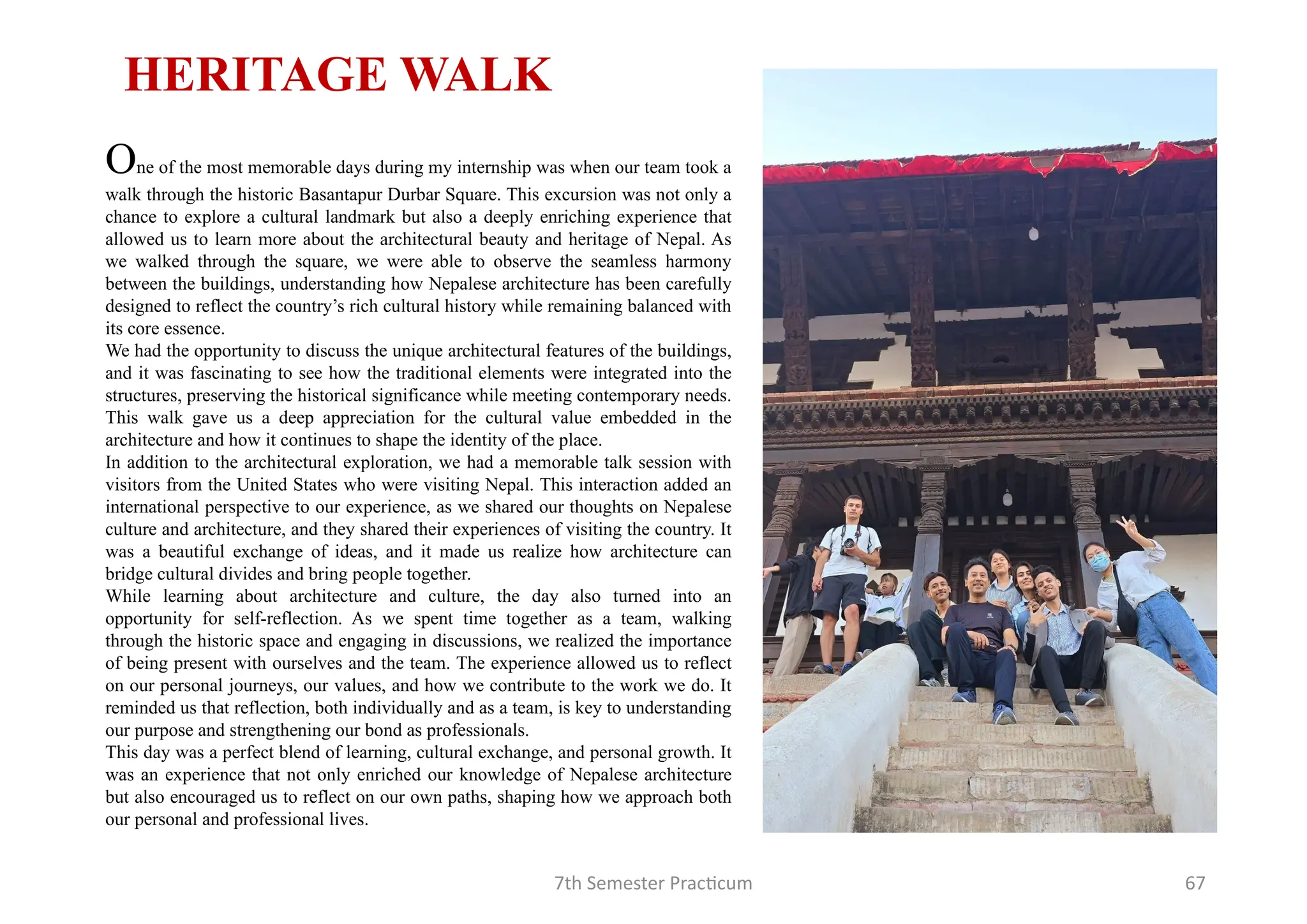 7th Semester Practicum 67
One of the most memorable days during my internship was when our team took a
walk through the historic Basantapur Durbar Square. This excursion was not only a
chance to explore a cultural landmark but also a deeply enriching experience that
allowed us to learn more about the architectural beauty and heritage of Nepal. As
we walked through the square, we were able to observe the seamless harmony
between the buildings, understanding how Nepalese architecture has been carefully
designed to reflect the country’s rich cultural history while remaining balanced with
its core essence.
We had the opportunity to discuss the unique architectural features of the buildings,
and it was fascinating to see how the traditional elements were integrated into the
structures, preserving the historical significance while meeting contemporary needs.
This walk gave us a deep appreciation for the cultural value embedded in the
architecture and how it continues to shape the identity of the place.
In addition to the architectural exploration, we had a memorable talk session with
visitors from the United States who were visiting Nepal. This interaction added an
international perspective to our experience, as we shared our thoughts on Nepalese
culture and architecture, and they shared their experiences of visiting the country. It
was a beautiful exchange of ideas, and it made us realize how architecture can
bridge cultural divides and bring people together.
While learning about architecture and culture, the day also turned into an
opportunity for self-reflection. As we spent time together as a team, walking
through the historic space and engaging in discussions, we realized the importance
of being present with ourselves and the team. The experience allowed us to reflect
on our personal journeys, our values, and how we contribute to the work we do. It
reminded us that reflection, both individually and as a team, is key to understanding
our purpose and strengthening our bond as professionals.
This day was a perfect blend of learning, cultural exchange, and personal growth. It
was an experience that not only enriched our knowledge of Nepalese architecture
but also encouraged us to reflect on our own paths, shaping how we approach both
our personal and professional lives.
HERITAGE WALK
 