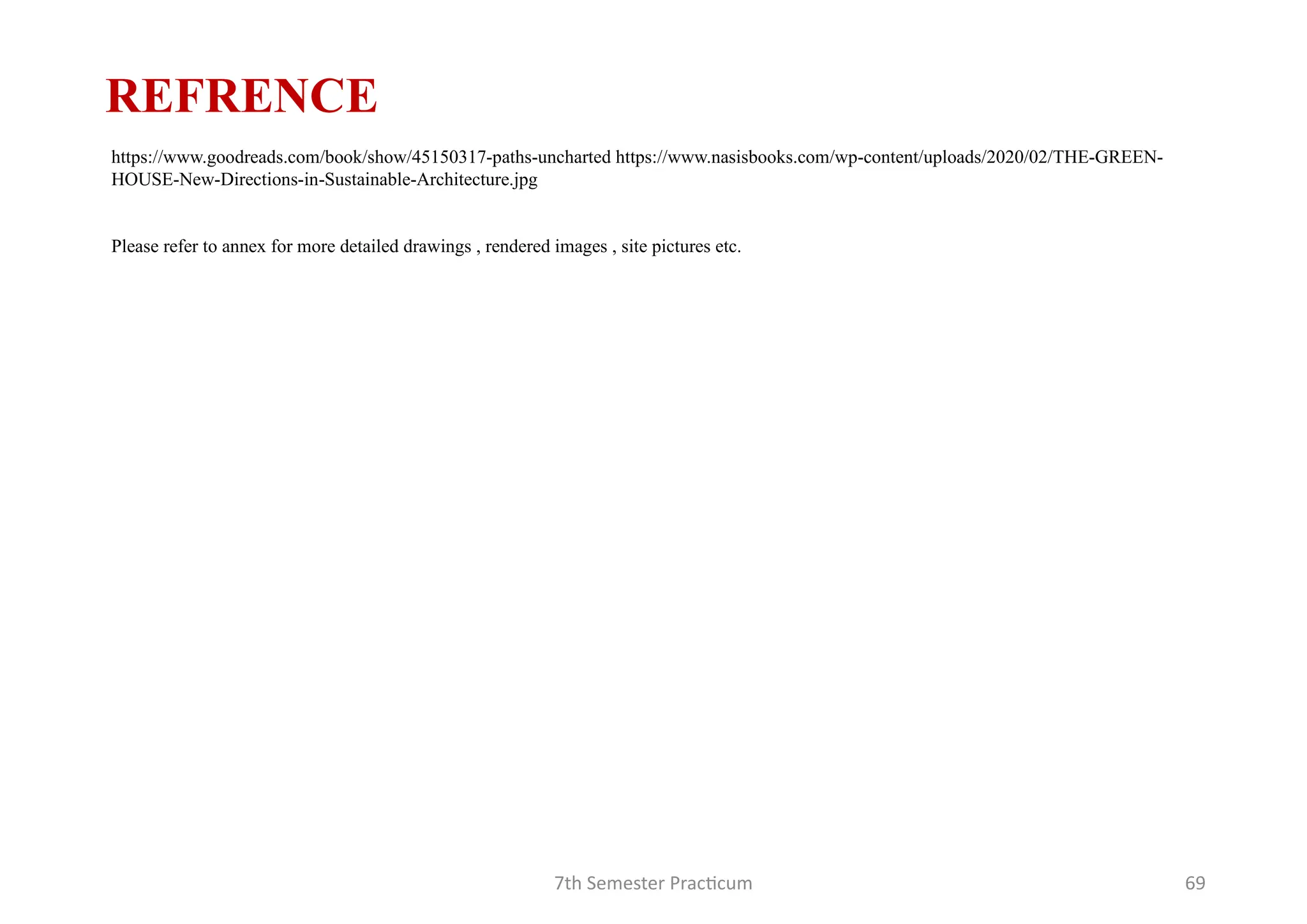 7th Semester Practicum 69
REFRENCE
https://www.goodreads.com/book/show/45150317-paths-uncharted https://www.nasisbooks.com/wp-content/uploads/2020/02/THE-GREEN-
HOUSE-New-Directions-in-Sustainable-Architecture.jpg
Please refer to annex for more detailed drawings , rendered images , site pictures etc.
 