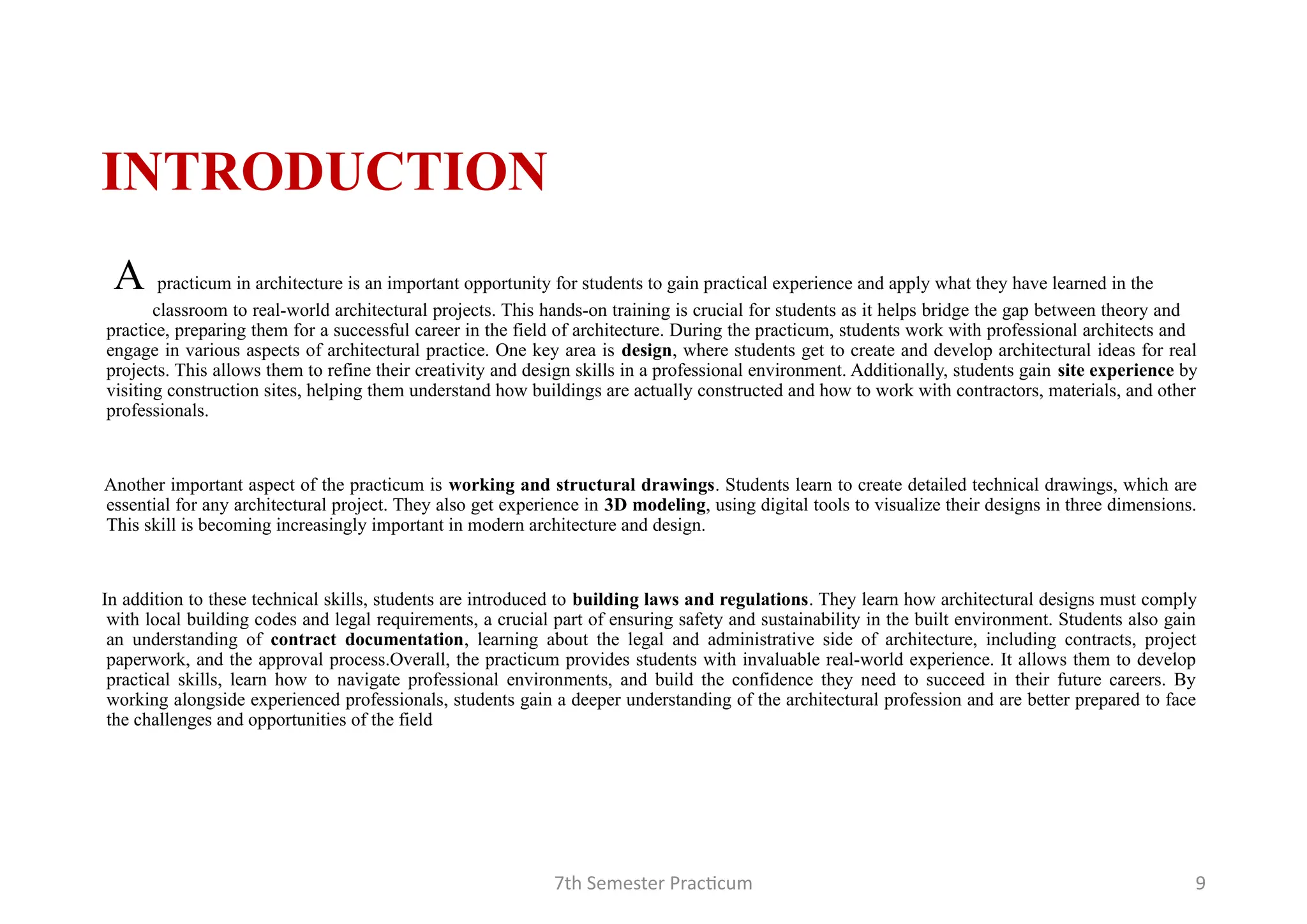 7th Semester Practicum 9
INTRODUCTION
A practicum in architecture is an important opportunity for students to gain practical experience and apply what they have learned in the
classroom to real-world architectural projects. This hands-on training is crucial for students as it helps bridge the gap between theory and
practice, preparing them for a successful career in the field of architecture. During the practicum, students work with professional architects and
engage in various aspects of architectural practice. One key area is design, where students get to create and develop architectural ideas for real
projects. This allows them to refine their creativity and design skills in a professional environment. Additionally, students gain site experience by
visiting construction sites, helping them understand how buildings are actually constructed and how to work with contractors, materials, and other
professionals.
Another important aspect of the practicum is working and structural drawings. Students learn to create detailed technical drawings, which are
essential for any architectural project. They also get experience in 3D modeling, using digital tools to visualize their designs in three dimensions.
This skill is becoming increasingly important in modern architecture and design.
In addition to these technical skills, students are introduced to building laws and regulations. They learn how architectural designs must comply
with local building codes and legal requirements, a crucial part of ensuring safety and sustainability in the built environment. Students also gain
an understanding of contract documentation, learning about the legal and administrative side of architecture, including contracts, project
paperwork, and the approval process.Overall, the practicum provides students with invaluable real-world experience. It allows them to develop
practical skills, learn how to navigate professional environments, and build the confidence they need to succeed in their future careers. By
working alongside experienced professionals, students gain a deeper understanding of the architectural profession and are better prepared to face
the challenges and opportunities of the field
 