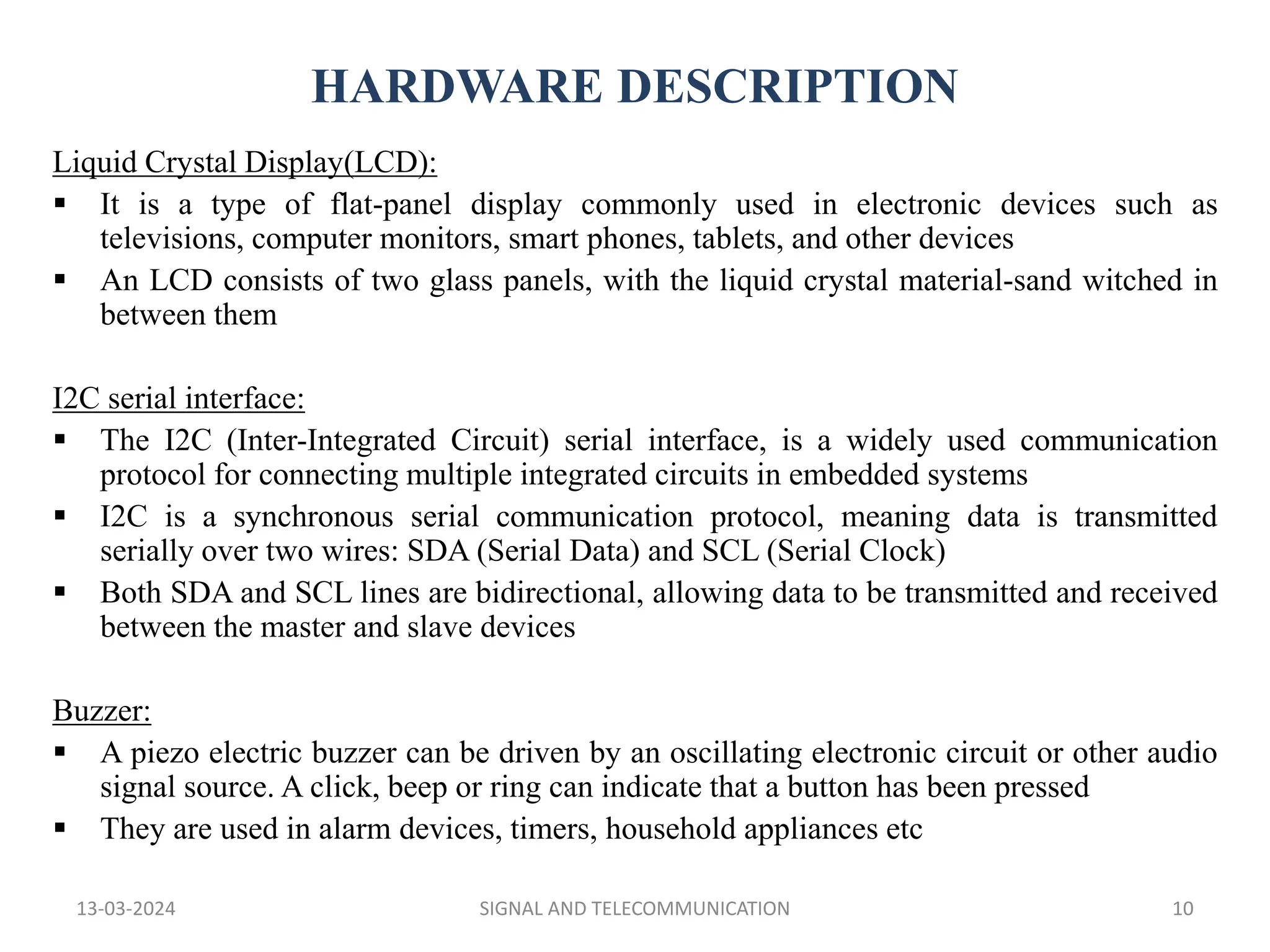 HARDWARE DESCRIPTION
13-03-2024 SIGNAL AND TELECOMMUNICATION 10
Liquid Crystal Display(LCD):
 It is a type of flat-panel display commonly used in electronic devices such as
televisions, computer monitors, smart phones, tablets, and other devices
 An LCD consists of two glass panels, with the liquid crystal material-sand witched in
between them
I2C serial interface:
 The I2C (Inter-Integrated Circuit) serial interface, is a widely used communication
protocol for connecting multiple integrated circuits in embedded systems
 I2C is a synchronous serial communication protocol, meaning data is transmitted
serially over two wires: SDA (Serial Data) and SCL (Serial Clock)
 Both SDA and SCL lines are bidirectional, allowing data to be transmitted and received
between the master and slave devices
Buzzer:
 A piezo electric buzzer can be driven by an oscillating electronic circuit or other audio
signal source. A click, beep or ring can indicate that a button has been pressed
 They are used in alarm devices, timers, household appliances etc
 