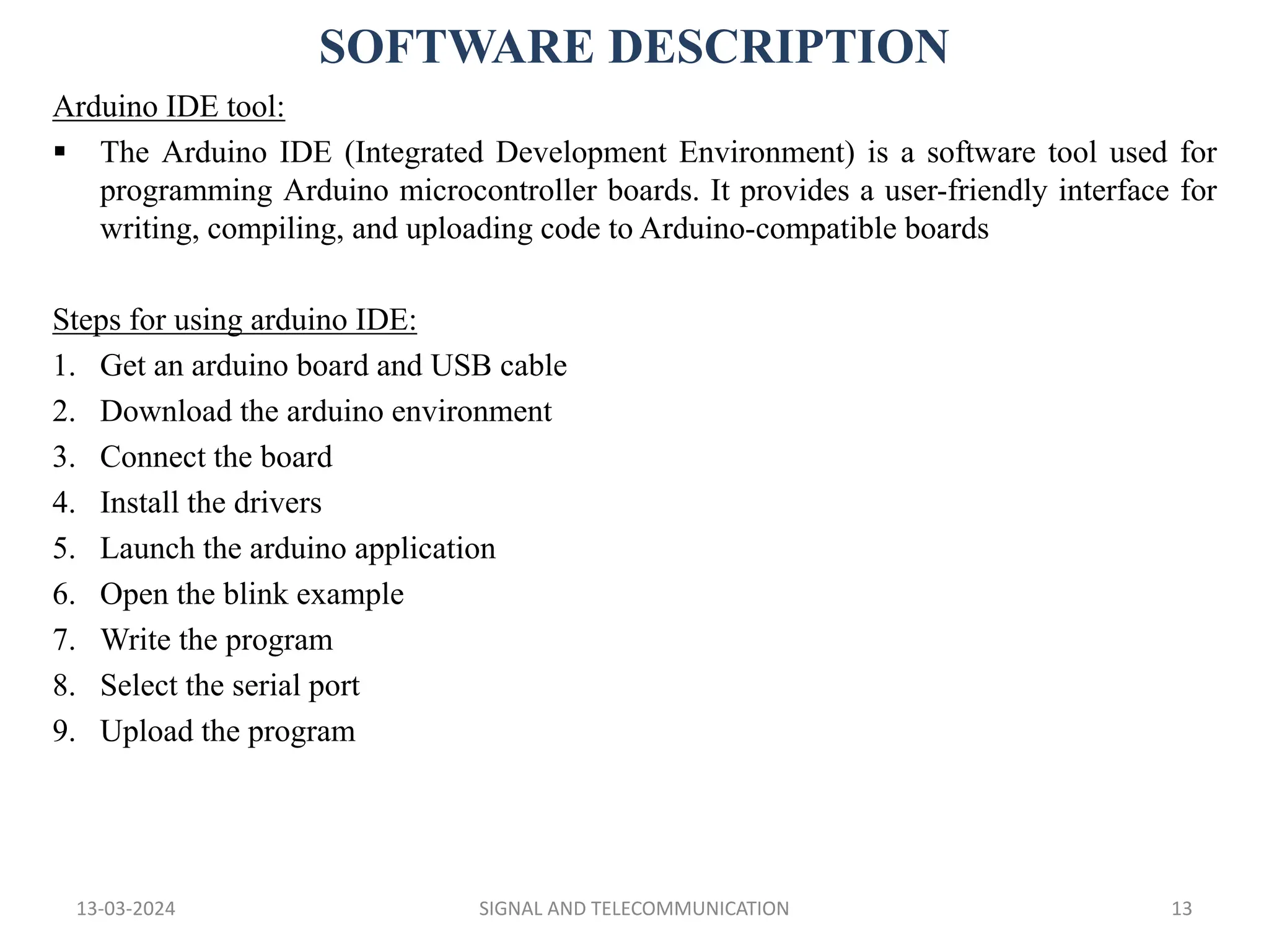 SOFTWARE DESCRIPTION
13-03-2024 SIGNAL AND TELECOMMUNICATION 13
Arduino IDE tool:
 The Arduino IDE (Integrated Development Environment) is a software tool used for
programming Arduino microcontroller boards. It provides a user-friendly interface for
writing, compiling, and uploading code to Arduino-compatible boards
Steps for using arduino IDE:
1. Get an arduino board and USB cable
2. Download the arduino environment
3. Connect the board
4. Install the drivers
5. Launch the arduino application
6. Open the blink example
7. Write the program
8. Select the serial port
9. Upload the program
 
