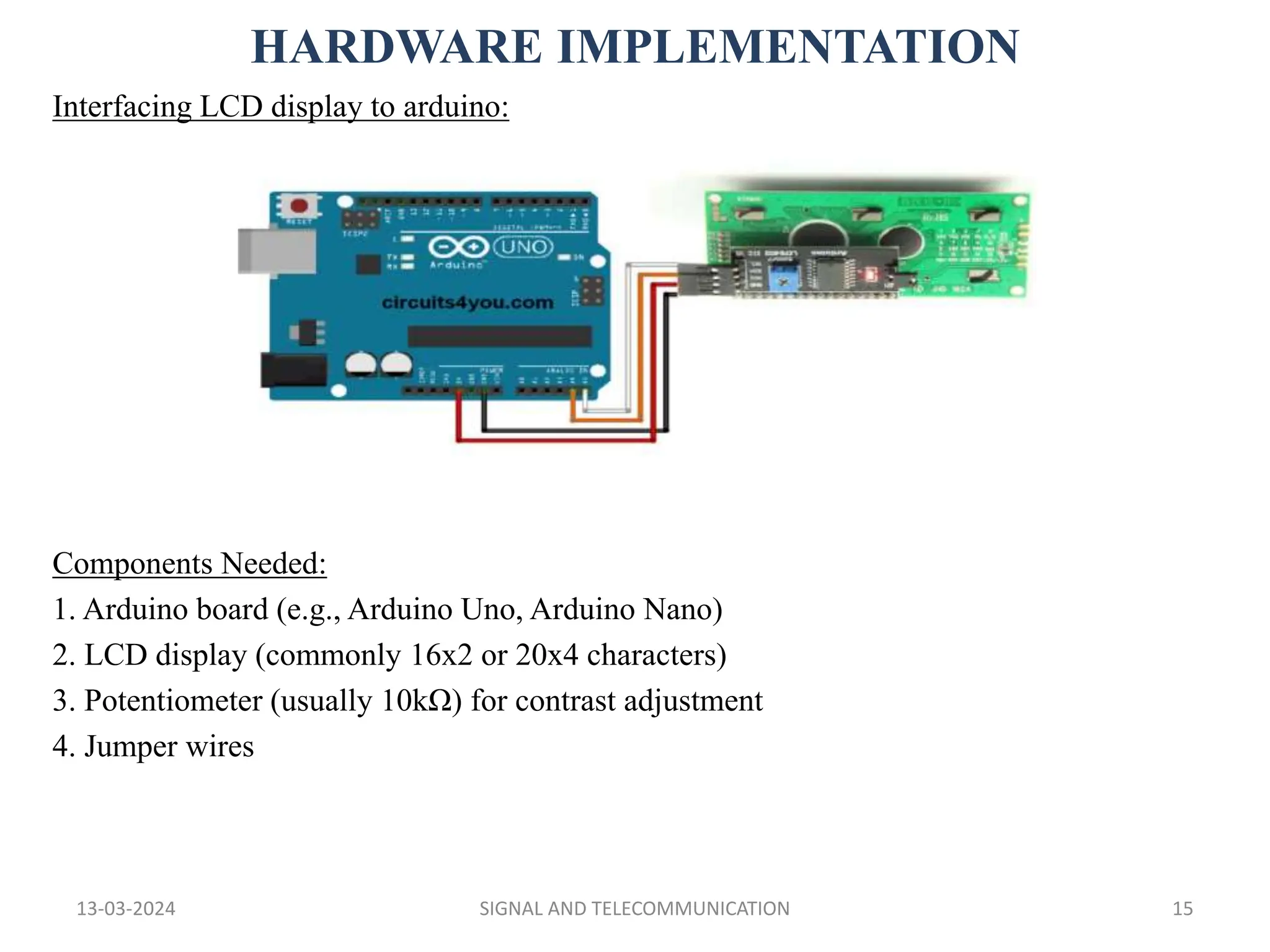 HARDWARE IMPLEMENTATION
13-03-2024 SIGNAL AND TELECOMMUNICATION 15
Interfacing LCD display to arduino:
Components Needed:
1. Arduino board (e.g., Arduino Uno, Arduino Nano)
2. LCD display (commonly 16x2 or 20x4 characters)
3. Potentiometer (usually 10kΩ) for contrast adjustment
4. Jumper wires
 