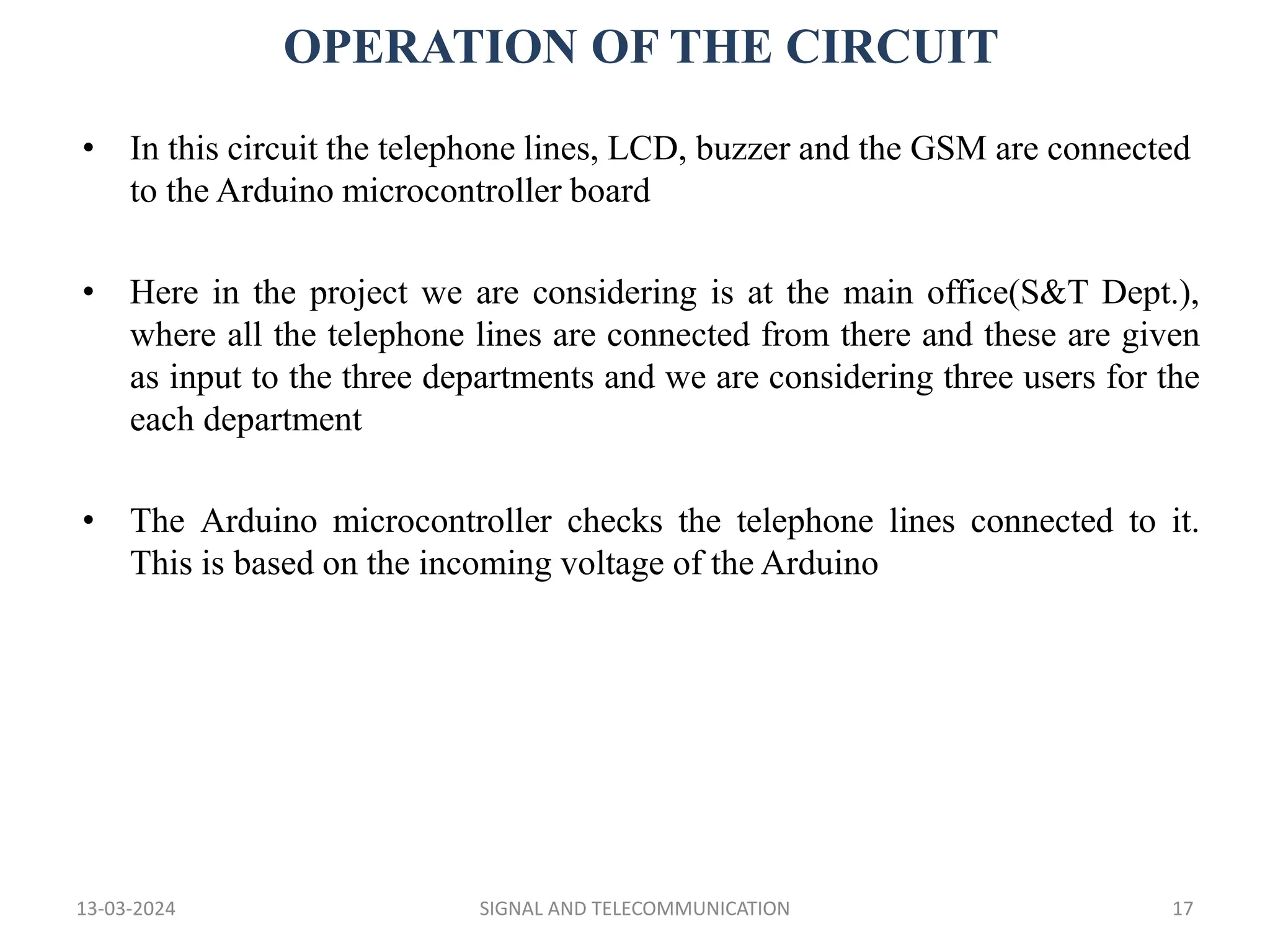 OPERATION OF THE CIRCUIT
13-03-2024 SIGNAL AND TELECOMMUNICATION 17
• In this circuit the telephone lines, LCD, buzzer and the GSM are connected
to the Arduino microcontroller board
• Here in the project we are considering is at the main office(S&T Dept.),
where all the telephone lines are connected from there and these are given
as input to the three departments and we are considering three users for the
each department
• The Arduino microcontroller checks the telephone lines connected to it.
This is based on the incoming voltage of the Arduino
 