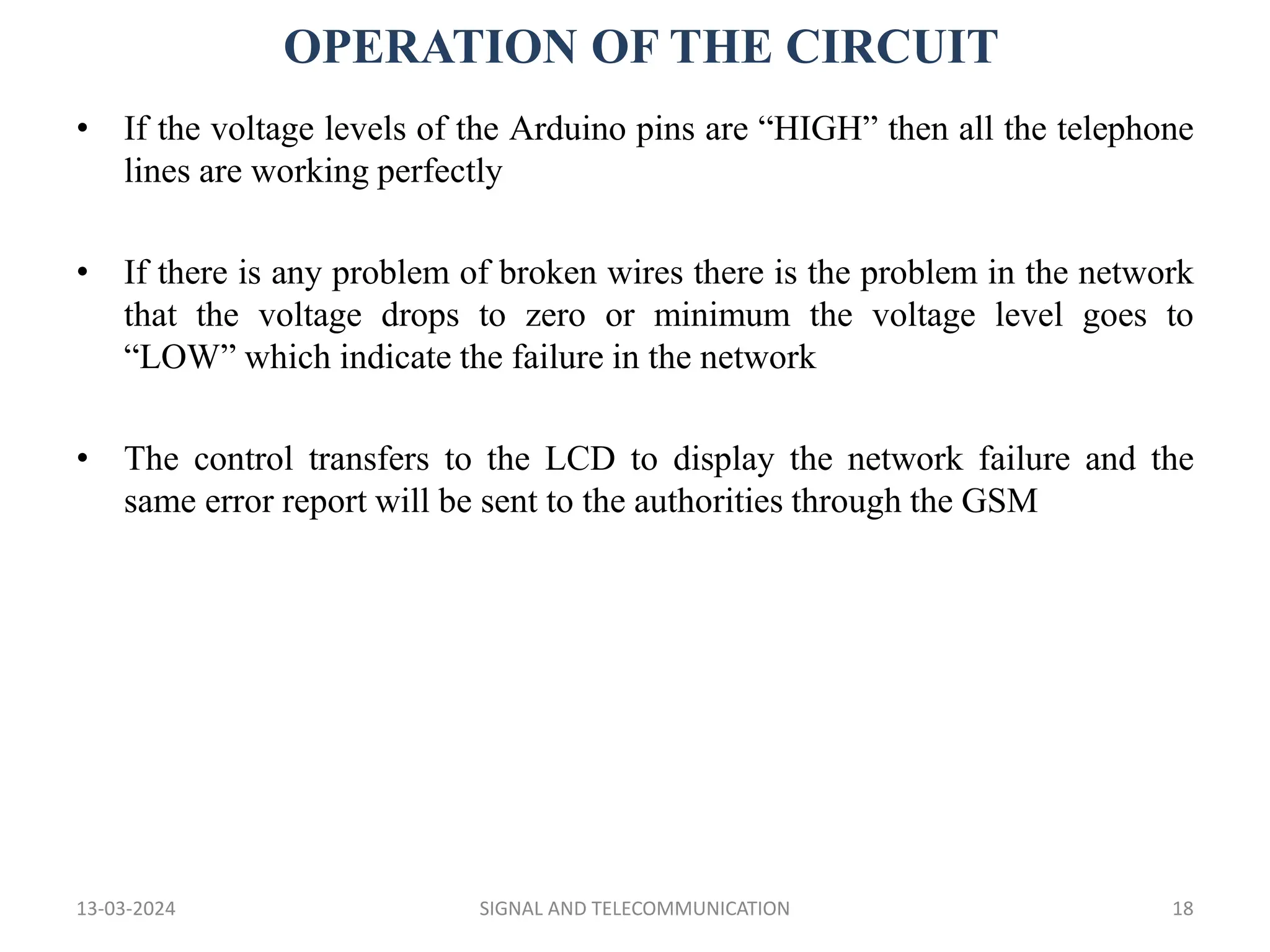 OPERATION OF THE CIRCUIT
13-03-2024 SIGNAL AND TELECOMMUNICATION 18
• If the voltage levels of the Arduino pins are “HIGH” then all the telephone
lines are working perfectly
• If there is any problem of broken wires there is the problem in the network
that the voltage drops to zero or minimum the voltage level goes to
“LOW” which indicate the failure in the network
• The control transfers to the LCD to display the network failure and the
same error report will be sent to the authorities through the GSM
 
