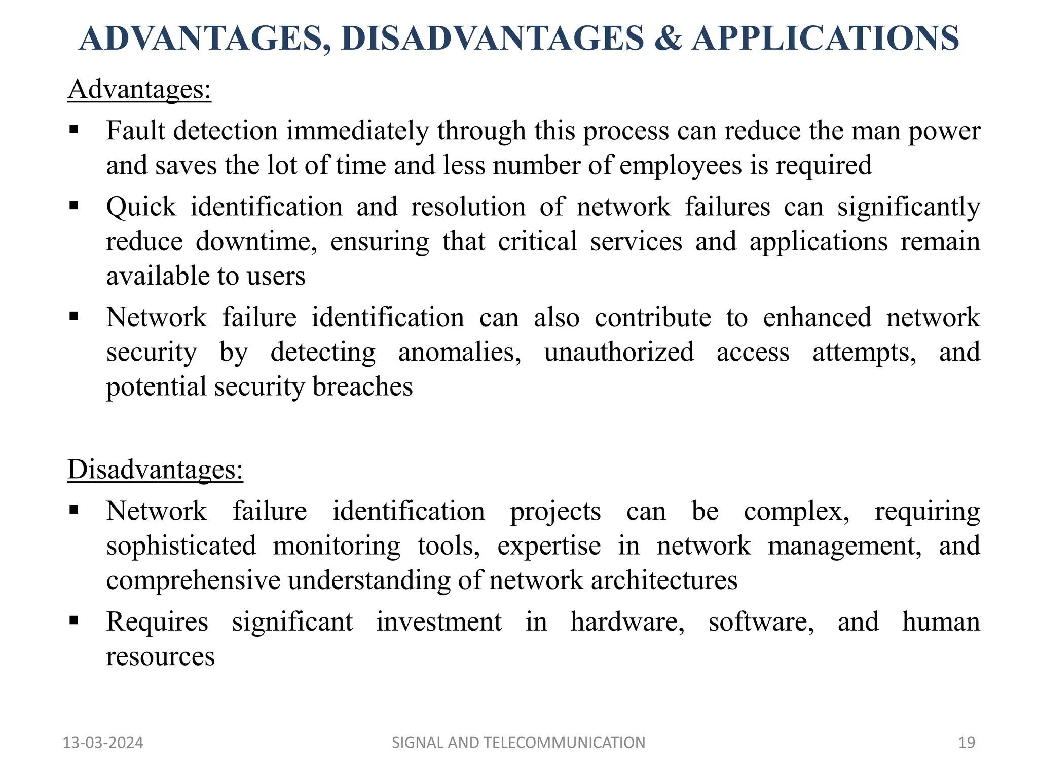 ADVANTAGES, DISADVANTAGES & APPLICATIONS
13-03-2024 SIGNAL AND TELECOMMUNICATION 19
Advantages:
 Fault detection immediately through this process can reduce the man power
and saves the lot of time and less number of employees is required
 Quick identification and resolution of network failures can significantly
reduce downtime, ensuring that critical services and applications remain
available to users
 Network failure identification can also contribute to enhanced network
security by detecting anomalies, unauthorized access attempts, and
potential security breaches
Disadvantages:
 Network failure identification projects can be complex, requiring
sophisticated monitoring tools, expertise in network management, and
comprehensive understanding of network architectures
 Requires significant investment in hardware, software, and human
resources
 