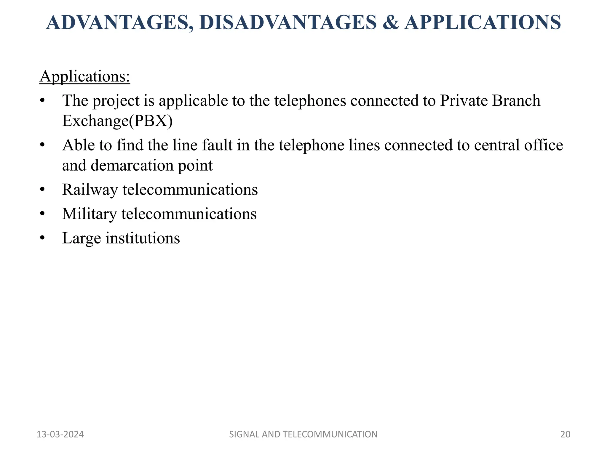 ADVANTAGES, DISADVANTAGES & APPLICATIONS
13-03-2024 SIGNAL AND TELECOMMUNICATION 20
Applications:
• The project is applicable to the telephones connected to Private Branch
Exchange(PBX)
• Able to find the line fault in the telephone lines connected to central office
and demarcation point
• Railway telecommunications
• Military telecommunications
• Large institutions
 