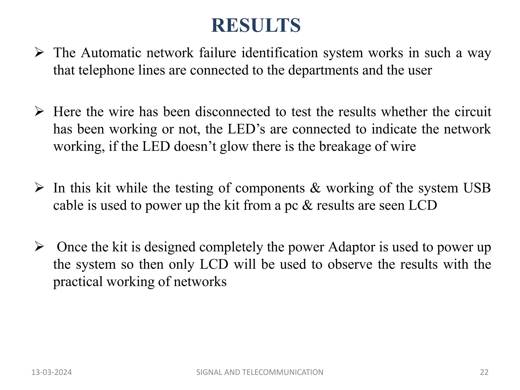 RESULTS
13-03-2024 SIGNAL AND TELECOMMUNICATION 22
 The Automatic network failure identification system works in such a way
that telephone lines are connected to the departments and the user
 Here the wire has been disconnected to test the results whether the circuit
has been working or not, the LED’s are connected to indicate the network
working, if the LED doesn’t glow there is the breakage of wire
 In this kit while the testing of components & working of the system USB
cable is used to power up the kit from a pc & results are seen LCD
 Once the kit is designed completely the power Adaptor is used to power up
the system so then only LCD will be used to observe the results with the
practical working of networks
 