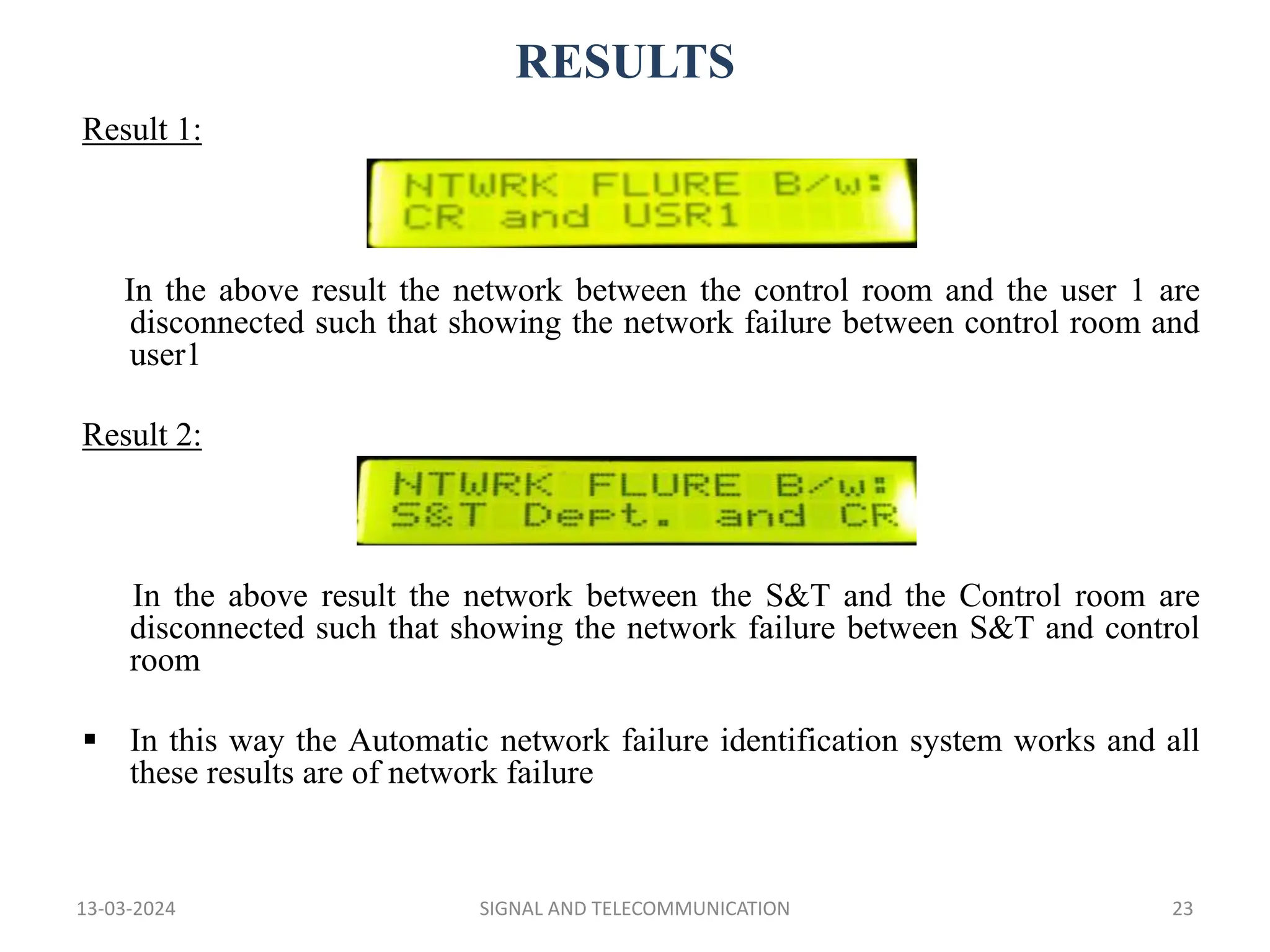 RESULTS
13-03-2024 SIGNAL AND TELECOMMUNICATION 23
Result 1:
In the above result the network between the control room and the user 1 are
disconnected such that showing the network failure between control room and
user1
Result 2:
In the above result the network between the S&T and the Control room are
disconnected such that showing the network failure between S&T and control
room
 In this way the Automatic network failure identification system works and all
these results are of network failure
 