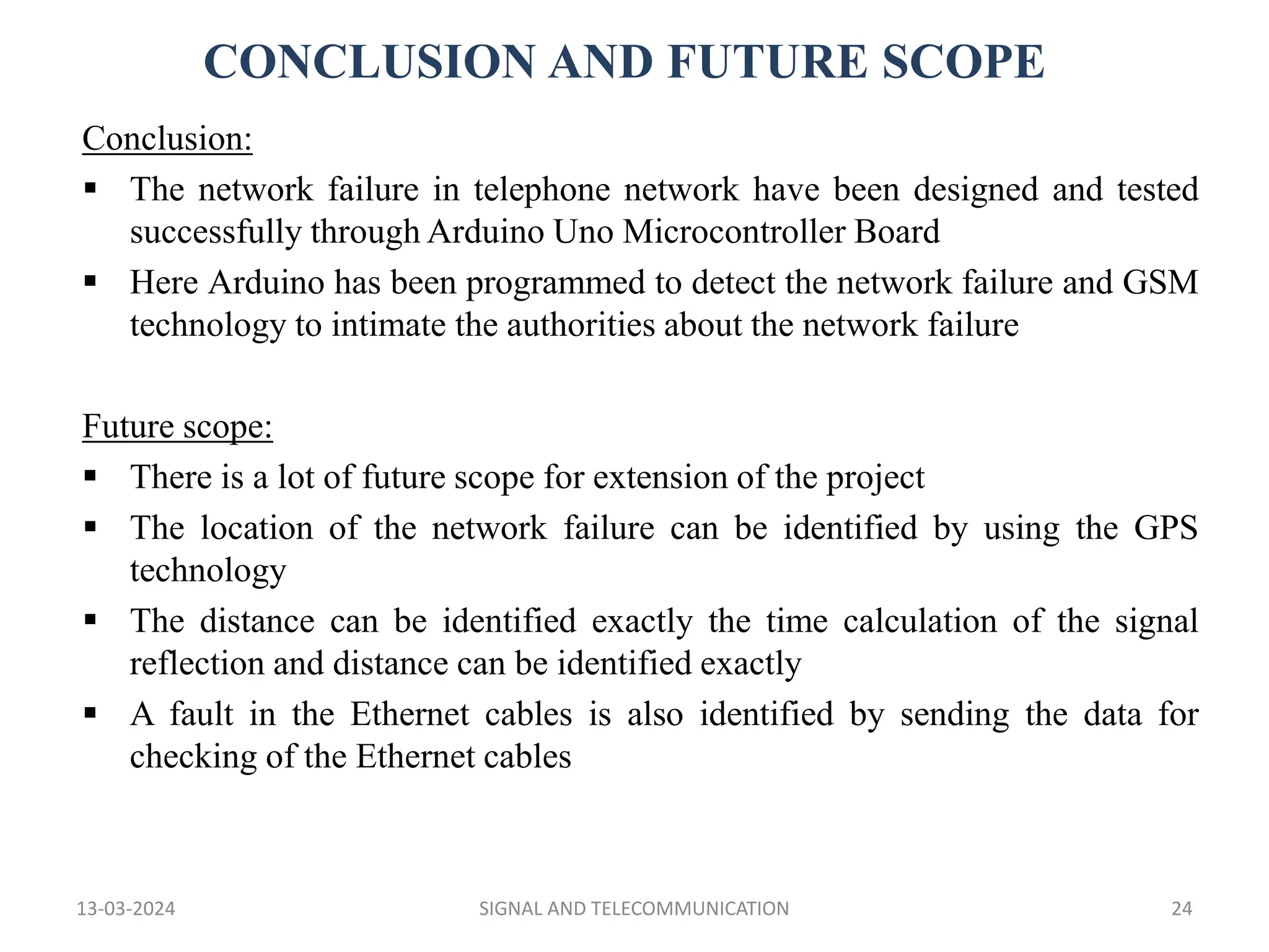 CONCLUSION AND FUTURE SCOPE
13-03-2024 SIGNAL AND TELECOMMUNICATION 24
Conclusion:
 The network failure in telephone network have been designed and tested
successfully through Arduino Uno Microcontroller Board
 Here Arduino has been programmed to detect the network failure and GSM
technology to intimate the authorities about the network failure
Future scope:
 There is a lot of future scope for extension of the project
 The location of the network failure can be identified by using the GPS
technology
 The distance can be identified exactly the time calculation of the signal
reflection and distance can be identified exactly
 A fault in the Ethernet cables is also identified by sending the data for
checking of the Ethernet cables
 