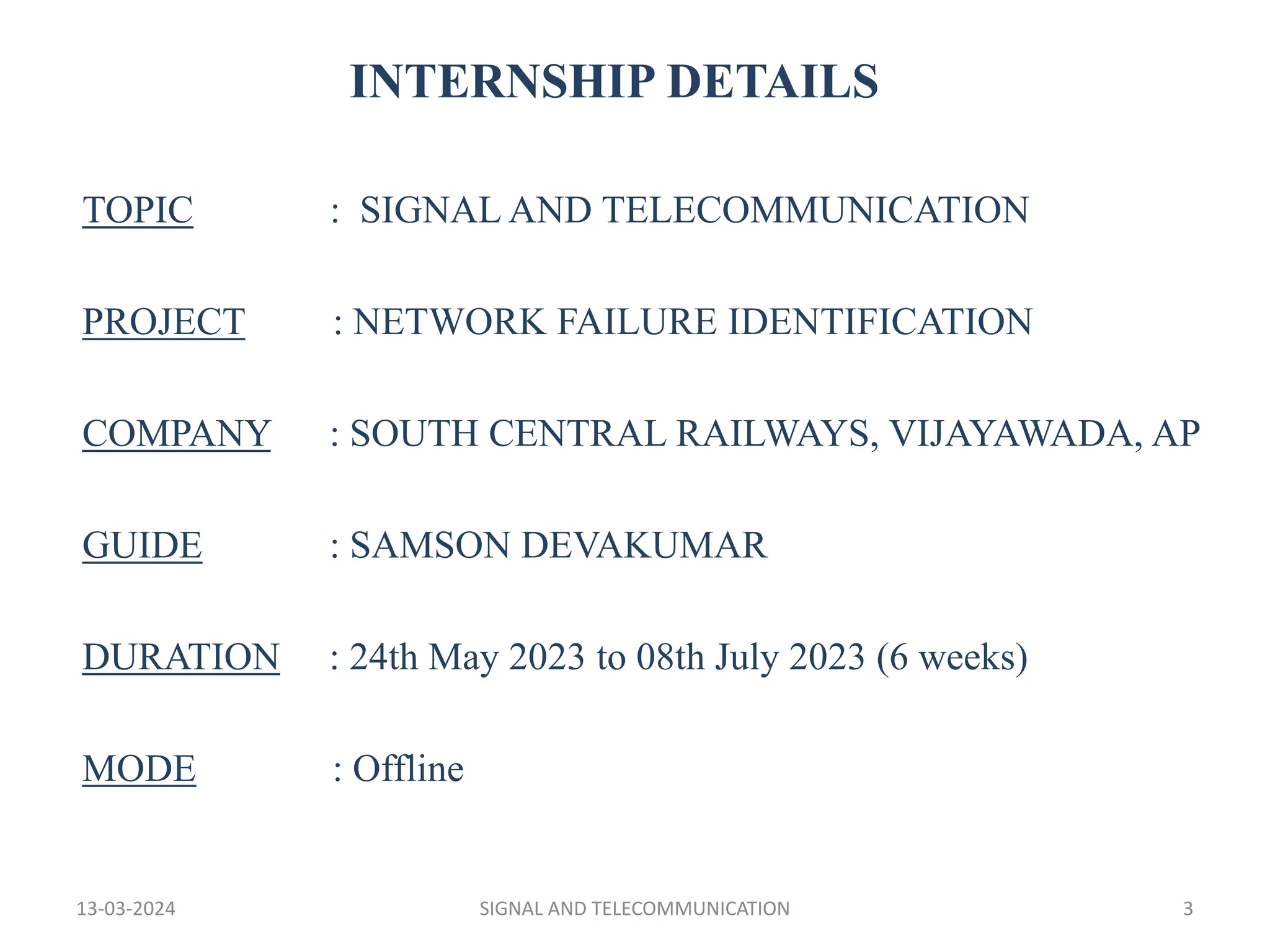 INTERNSHIP DETAILS
TOPIC : SIGNAL AND TELECOMMUNICATION
PROJECT : NETWORK FAILURE IDENTIFICATION
COMPANY : SOUTH CENTRAL RAILWAYS, VIJAYAWADA, AP
GUIDE : SAMSON DEVAKUMAR
DURATION : 24th May 2023 to 08th July 2023 (6 weeks)
MODE : Offline
13-03-2024 SIGNAL AND TELECOMMUNICATION 3
 