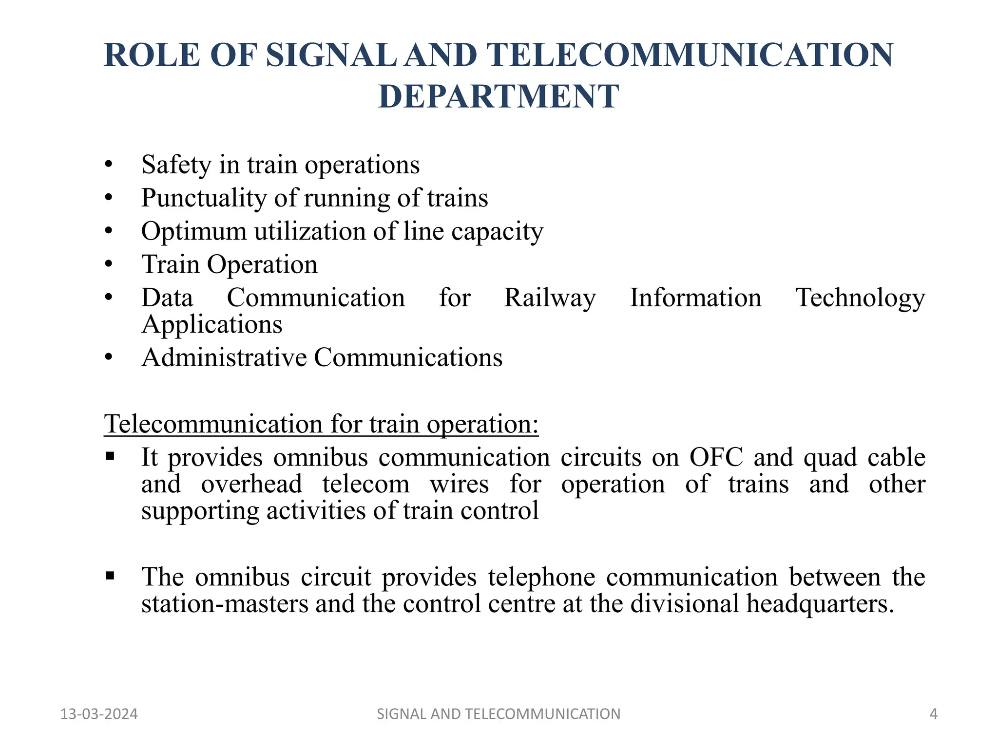 ROLE OF SIGNALAND TELECOMMUNICATION
DEPARTMENT
• Safety in train operations
• Punctuality of running of trains
• Optimum utilization of line capacity
• Train Operation
• Data Communication for Railway Information Technology
Applications
• Administrative Communications
Telecommunication for train operation:
 It provides omnibus communication circuits on OFC and quad cable
and overhead telecom wires for operation of trains and other
supporting activities of train control
 The omnibus circuit provides telephone communication between the
station-masters and the control centre at the divisional headquarters.
13-03-2024 SIGNAL AND TELECOMMUNICATION 4
 