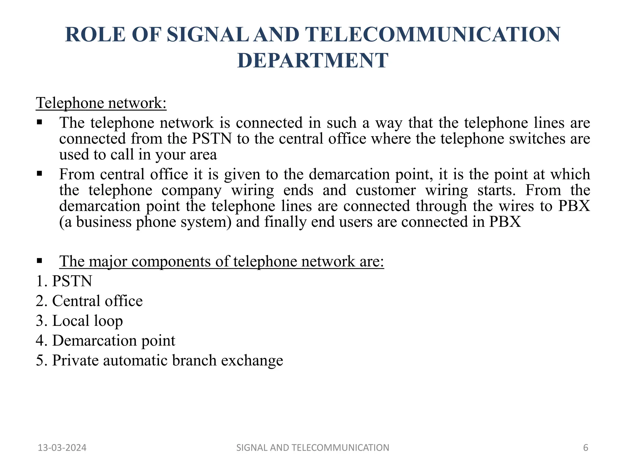 ROLE OF SIGNALAND TELECOMMUNICATION
DEPARTMENT
Telephone network:
 The telephone network is connected in such a way that the telephone lines are
connected from the PSTN to the central office where the telephone switches are
used to call in your area
 From central office it is given to the demarcation point, it is the point at which
the telephone company wiring ends and customer wiring starts. From the
demarcation point the telephone lines are connected through the wires to PBX
(a business phone system) and finally end users are connected in PBX
 The major components of telephone network are:
1. PSTN
2. Central office
3. Local loop
4. Demarcation point
5. Private automatic branch exchange
13-03-2024 SIGNAL AND TELECOMMUNICATION 6
 