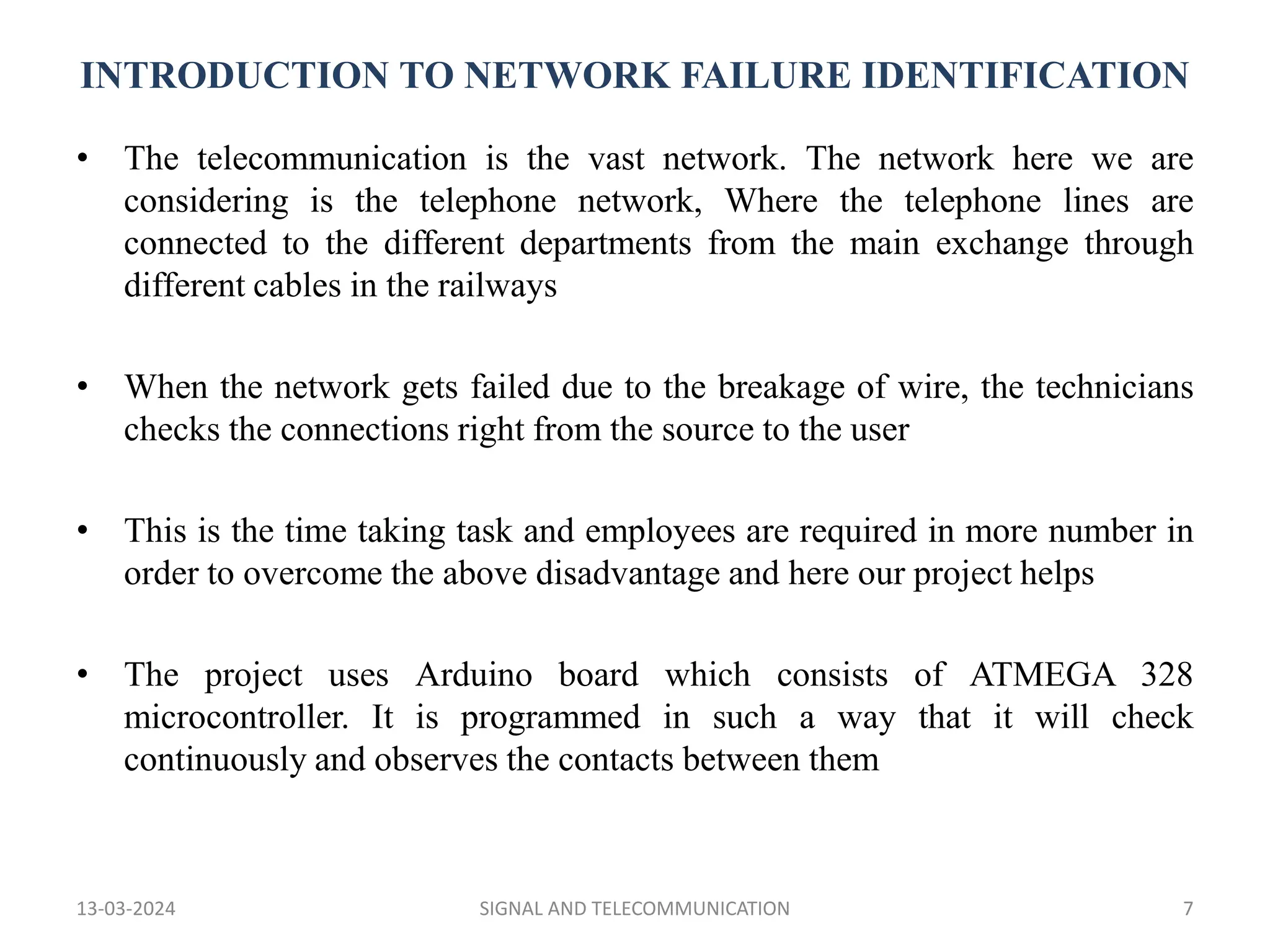 INTRODUCTION TO NETWORK FAILURE IDENTIFICATION
• The telecommunication is the vast network. The network here we are
considering is the telephone network, Where the telephone lines are
connected to the different departments from the main exchange through
different cables in the railways
• When the network gets failed due to the breakage of wire, the technicians
checks the connections right from the source to the user
• This is the time taking task and employees are required in more number in
order to overcome the above disadvantage and here our project helps
• The project uses Arduino board which consists of ATMEGA 328
microcontroller. It is programmed in such a way that it will check
continuously and observes the contacts between them
13-03-2024 SIGNAL AND TELECOMMUNICATION 7
 