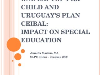 ONE LAPTOP PER CHILD AND URUGUAY’S PLAN CEIBAL: IMPACT ON SPECIAL EDUCATION Jennifer Martino, MA OLPC Intern – Uruguay 2009 