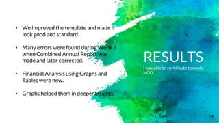 18
RESULTSI was able to contribute towards
NGO.
• We improved the template and made it
look good and standard.
• Many errors were found during Week 3
when Combined Annual Report was
made and later corrected.
• Financial Analysis using Graphs and
Tables were new.
• Graphs helped them in deeper insights.
 