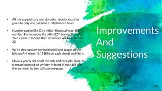 19
Improvements
And
Suggestions
• All the expenditure and donation receipt must be
given to only one person i.e. city finance head.
• Number can be like City initial- financial year- bill
number. For example if a bill is 22nd transaction of
16-17 year in Indore then it number will be I-16-17-
22
• Write this number behind the bill and staple all the
bills on A-4 sheet( 4 / 5 Bills on each sheet) and file it.
• Make a yearly pdf of all the bills and receipts. Date of
transaction must be written in front of each bill and
there should be two bills on one page.
 