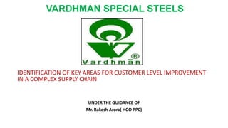 VARDHMAN SPECIAL STEELS
IDENTIFICATION OF KEY AREAS FOR CUSTOMER LEVEL IMPROVEMENT
IN A COMPLEX SUPPLY CHAIN
UNDER THE GUIDANCE OF
Mr. Rakesh Arora( HOD PPC)
 