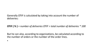 Generally OTIF is calculated by taking into account the number of
deliveries:
OTIF ( % ) = number of deliveries OTIF ÷ total number of deliveries * 100
But he can also, according to organizations, be calculated according to
the number of orders or the number of the order lines.
•
 