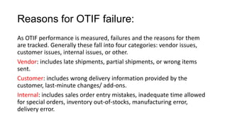 Reasons for OTIF failure:
As OTIF performance is measured, failures and the reasons for them
are tracked. Generally these fall into four categories: vendor issues,
customer issues, internal issues, or other.
Vendor: includes late shipments, partial shipments, or wrong items
sent.
Customer: includes wrong delivery information provided by the
customer, last-minute changes/ add-ons.
Internal: includes sales order entry mistakes, inadequate time allowed
for special orders, inventory out-of-stocks, manufacturing error,
delivery error.
 