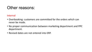 Other reasons:
Internal
• Overbooking: customers are committed for the orders which can
never be made.
• No proper communication between marketing department and PPC
department.
• Revised dates are not entered into ERP.
 