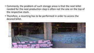 • Commonly, the problem of such storage areas is that the next billet
needed for the next production step is often not the one on the top of
the respective stack.
• Therefore, a resorting has to be performed in order to access the
desired billet.
 