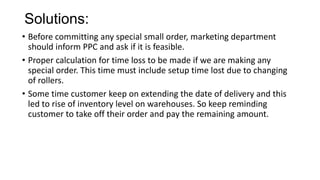 Solutions:
• Before committing any special small order, marketing department
should inform PPC and ask if it is feasible.
• Proper calculation for time loss to be made if we are making any
special order. This time must include setup time lost due to changing
of rollers.
• Some time customer keep on extending the date of delivery and this
led to rise of inventory level on warehouses. So keep reminding
customer to take off their order and pay the remaining amount.
 