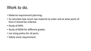 Work to do.
• Material requirement planning.
• To calculate how much raw material to order and at what point of
time it should be ordered.
• Study of MPS.
• Study of BOM for different grades.
• Lot sizing policy for all parts.
• Safety stock requirement.
 