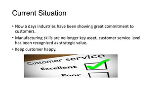 Current Situation
• Now a days industries have been showing great commitment to
customers.
• Manufacturing skills are no longer key asset, customer service level
has been recognized as strategic value.
• Keep customer happy.
 