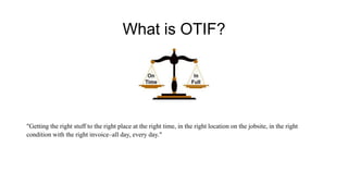 What is OTIF?
"Getting the right stuff to the right place at the right time, in the right location on the jobsite, in the right
condition with the right invoice–all day, every day."
 