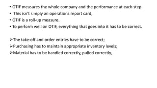 • OTIF measures the whole company and the performance at each step.
• This isn't simply an operations report card;
• OTIF is a roll-up measure.
• To perform well on OTIF, everything that goes into it has to be correct.
The take-off and order entries have to be correct;
Purchasing has to maintain appropriate inventory levels;
Material has to be handled correctly, pulled correctly,
 