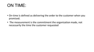 ON TIME:
• On-time is defined as delivering the order to the customer when you
promised.
• The measurement is the commitment the organization made, not
necessarily the time the customer requested
 