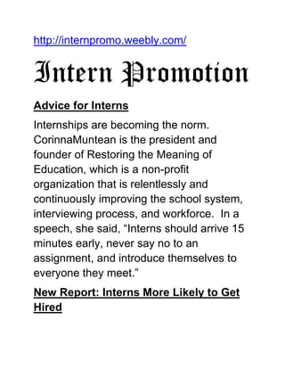 http://internpromo.weebly.com/
Intern Promotion
Advice for Interns
Internships are becoming the norm.
CorinnaMuntean is the president and
founder of Restoring the Meaning of
Education, which is a non-profit
organization that is relentlessly and
continuously improving the school system,
interviewing process, and workforce. In a
speech, she said, “Interns should arrive 15
minutes early, never say no to an
assignment, and introduce themselves to
everyone they meet.”
New Report: Interns More Likely to Get
Hired
 