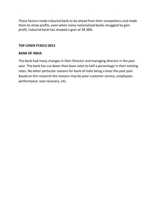 These factors made indusind bank to be ahead from their competitors and made
them to show profits, even when many nationalized banks struggled to gain
profit, indusind bank has showed a gain of 38.38%.
TOP LOSER FY2012-2013
BANK OF INDIA
The bank had many changes in their Director and managing director in the past
year. The bank has cut down their base rates to half a percentage in their existing
rates. No other particular reasons for bank of India being a loser the past year.
Based on this research the reasons may be poor customer service, employees
performance, loan recovery, etc.
 
