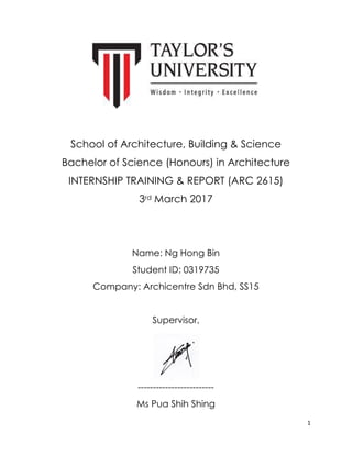 1
School of Architecture, Building & Science
Bachelor of Science (Honours) in Architecture
INTERNSHIP TRAINING & REPORT (ARC 2615)
3rd March 2017
Name: Ng Hong Bin
Student ID: 0319735
Company: Archicentre Sdn Bhd, SS15
Supervisor,
-------------------------
Ms Pua Shih Shing
 