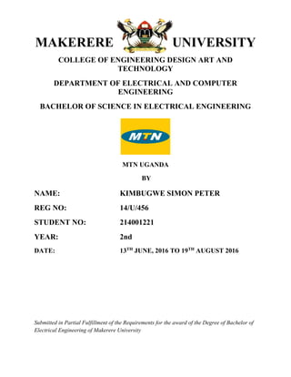 MAKERERE UNIVERSITY
COLLEGE OF ENGINEERING DESIGN ART AND
TECHNOLOGY
DEPARTMENT OF ELECTRICAL AND COMPUTER
ENGINEERING
BACHELOR OF SCIENCE IN ELECTRICAL ENGINEERING
MTN UGANDA
BY
NAME: KIMBUGWE SIMON PETER
REG NO: 14/U/456
STUDENT NO: 214001221
YEAR: 2nd
DATE: 13TH
JUNE, 2016 TO 19TH
AUGUST 2016
Submitted in Partial Fulfillment of the Requirements for the award of the Degree of Bachelor of
Electrical Engineering of Makerere University
 