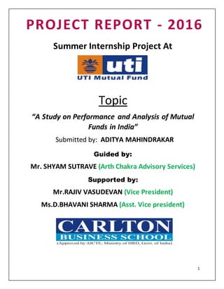 1
PROJECT REPORT - 2016
Summer Internship Project At
Topic
“A Study on Performance and Analysis of Mutual
Funds in India”
Submitted by: ADITYA MAHINDRAKAR
Guided by:
Mr. SHYAM SUTRAVE (Arth Chakra Advisory Services)
Supported by:
Mr.RAJIV VASUDEVAN (Vice President)
Ms.D.BHAVANI SHARMA (Asst. Vice president)
 
