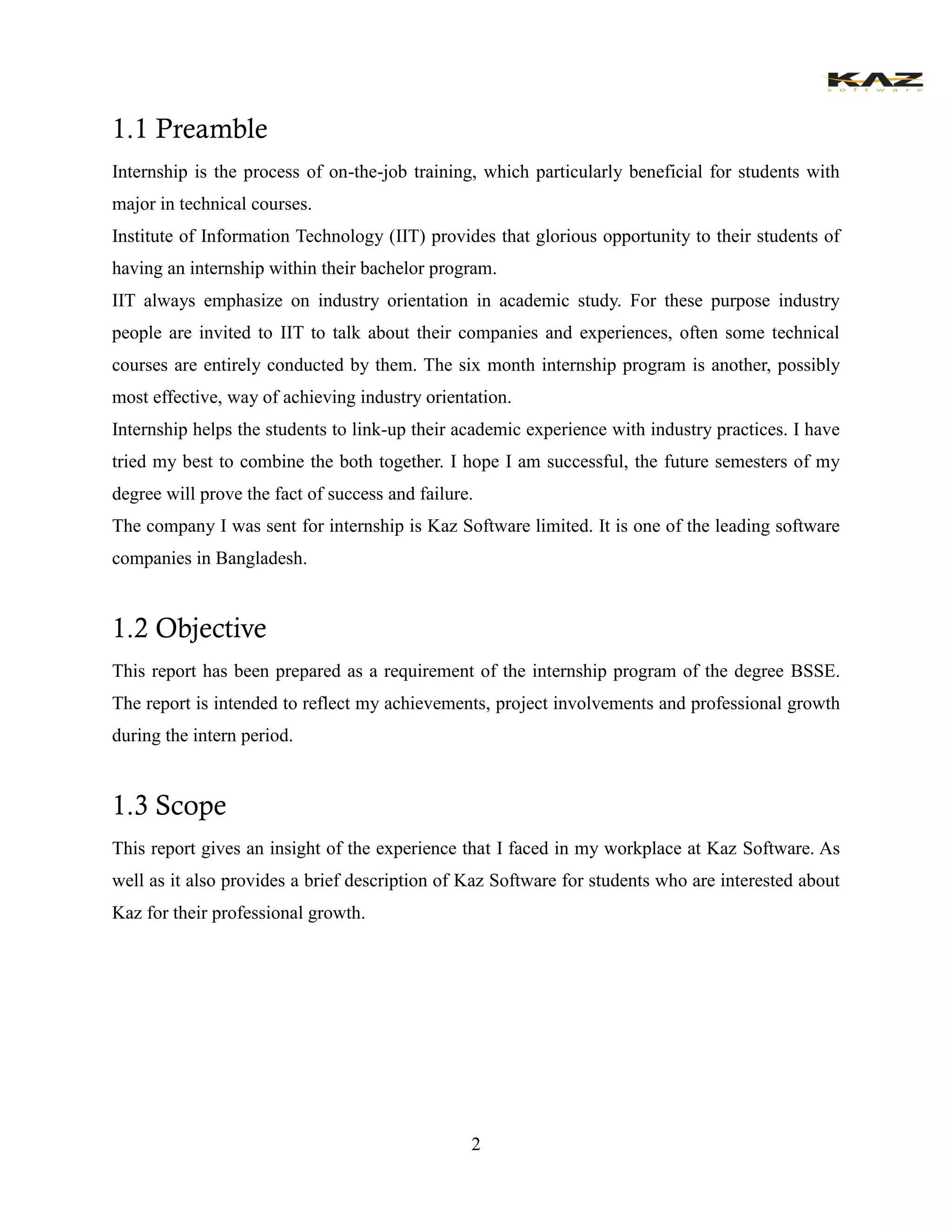 2 
1.1 Preamble 
Internship is the process of on-the-job training, which particularly beneficial for students with major in technical courses. 
Institute of Information Technology (IIT) provides that glorious opportunity to their students of having an internship within their bachelor program. 
IIT always emphasize on industry orientation in academic study. For these purpose industry people are invited to IIT to talk about their companies and experiences, often some technical courses are entirely conducted by them. The six month internship program is another, possibly most effective, way of achieving industry orientation. 
Internship helps the students to link-up their academic experience with industry practices. I have tried my best to combine the both together. I hope I am successful, the future semesters of my degree will prove the fact of success and failure. 
The company I was sent for internship is Kaz Software limited. It is one of the leading software companies in Bangladesh. 
1.2 Objective 
This report has been prepared as a requirement of the internship program of the degree BSSE. The report is intended to reflect my achievements, project involvements and professional growth during the intern period. 
1.3 Scope 
This report gives an insight of the experience that I faced in my workplace at Kaz Software. As well as it also provides a brief description of Kaz Software for students who are interested about Kaz for their professional growth. 
 