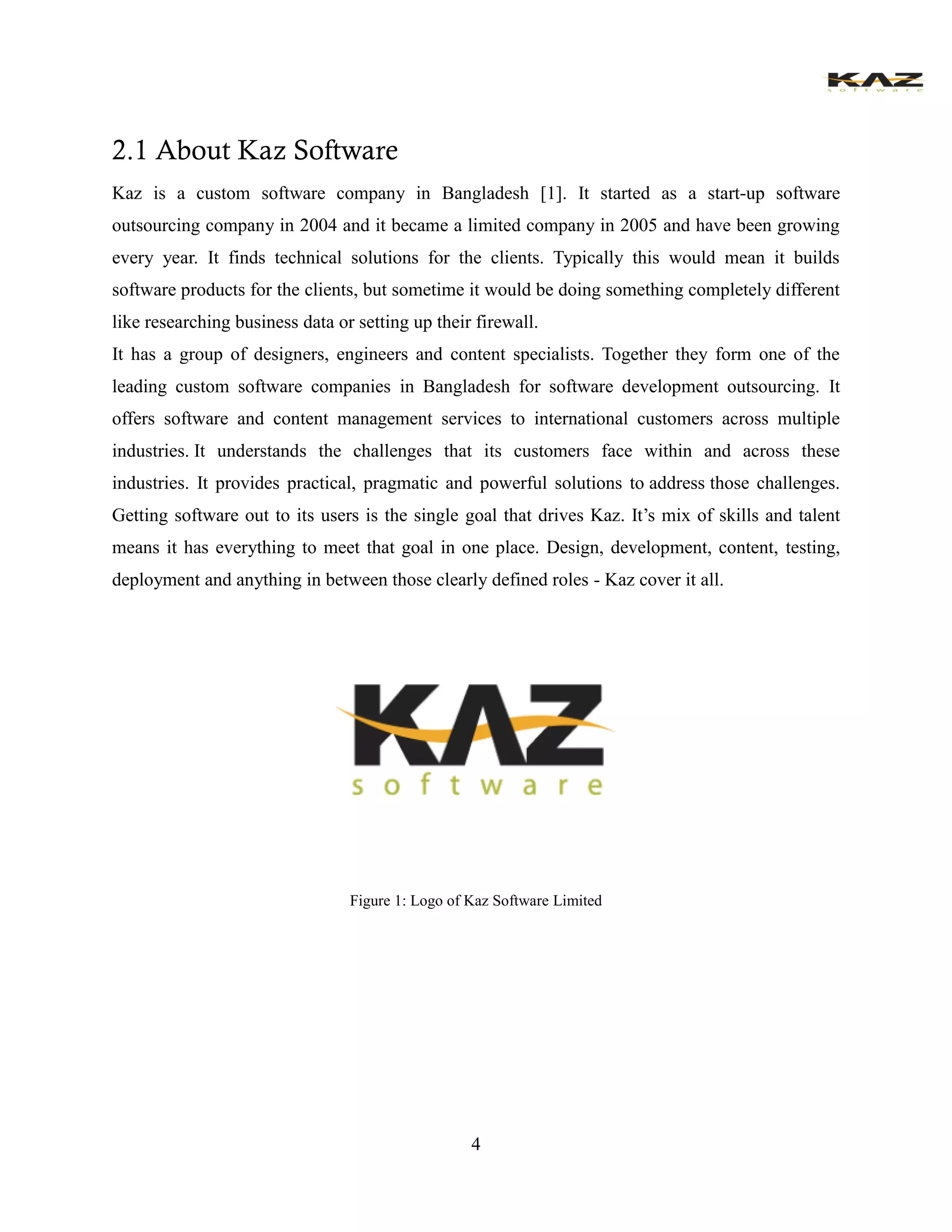 4 
2.1 About Kaz Software 
Kaz is a custom software company in Bangladesh [1]. It started as a start-up software outsourcing company in 2004 and it became a limited company in 2005 and have been growing every year. It finds technical solutions for the clients. Typically this would mean it builds software products for the clients, but sometime it would be doing something completely different like researching business data or setting up their firewall. 
It has a group of designers, engineers and content specialists. Together they form one of the leading custom software companies in Bangladesh for software development outsourcing. It offers software and content management services to international customers across multiple industries. It understands the challenges that its customers face within and across these industries. It provides practical, pragmatic and powerful solutions to address those challenges. Getting software out to its users is the single goal that drives Kaz. It’s mix of skills and talent means it has everything to meet that goal in one place. Design, development, content, testing, deployment and anything in between those clearly defined roles - Kaz cover it all. 
Figure 1: Logo of Kaz Software Limited 
 