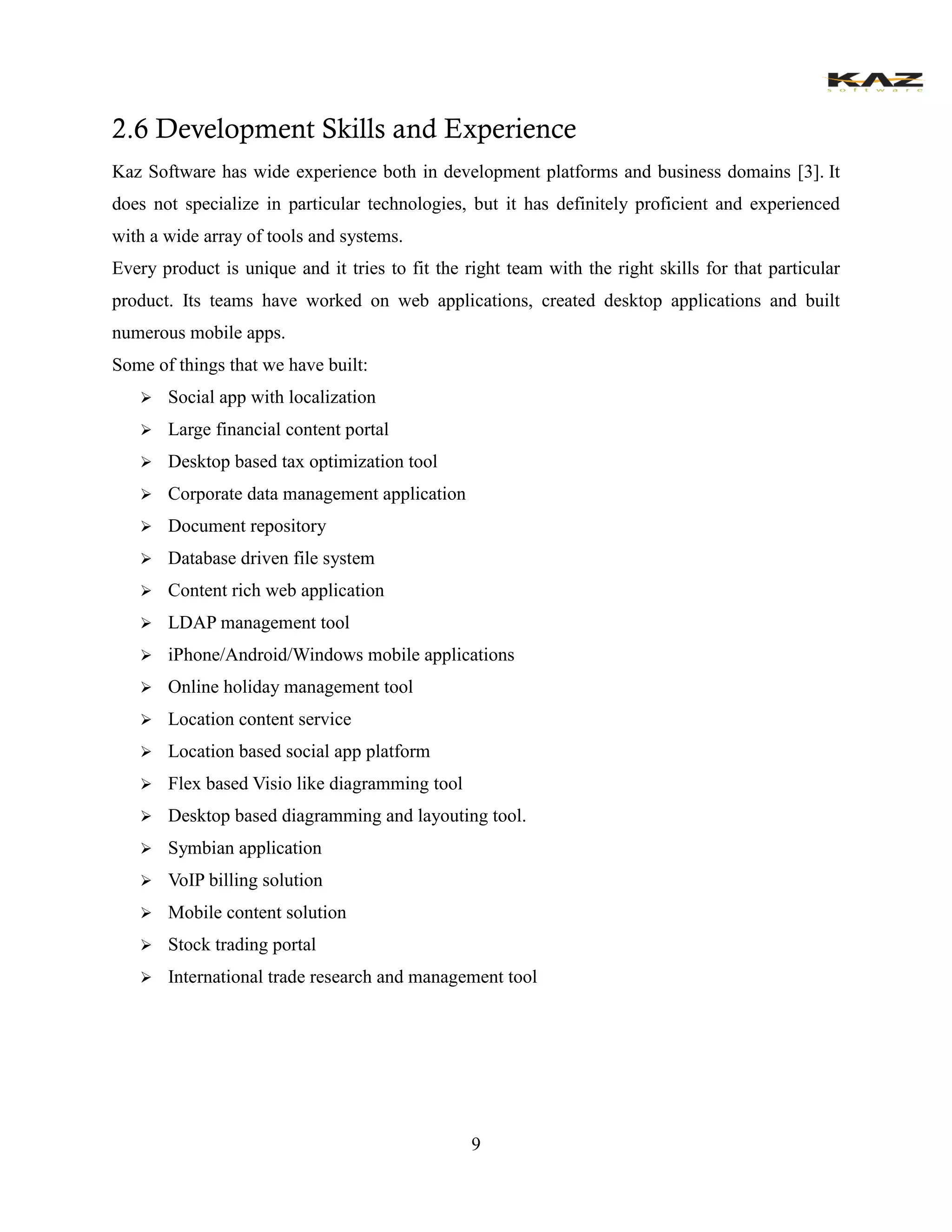9 
2.6 Development Skills and Experience 
Kaz Software has wide experience both in development platforms and business domains [3]. It does not specialize in particular technologies, but it has definitely proficient and experienced with a wide array of tools and systems. 
Every product is unique and it tries to fit the right team with the right skills for that particular product. Its teams have worked on web applications, created desktop applications and built numerous mobile apps. 
Some of things that we have built: 
 Social app with localization 
 Large financial content portal 
 Desktop based tax optimization tool 
 Corporate data management application 
 Document repository 
 Database driven file system 
 Content rich web application 
 LDAP management tool 
 iPhone/Android/Windows mobile applications 
 Online holiday management tool 
 Location content service 
 Location based social app platform 
 Flex based Visio like diagramming tool 
 Desktop based diagramming and layouting tool. 
 Symbian application 
 VoIP billing solution 
 Mobile content solution 
 Stock trading portal 
 International trade research and management tool 
 