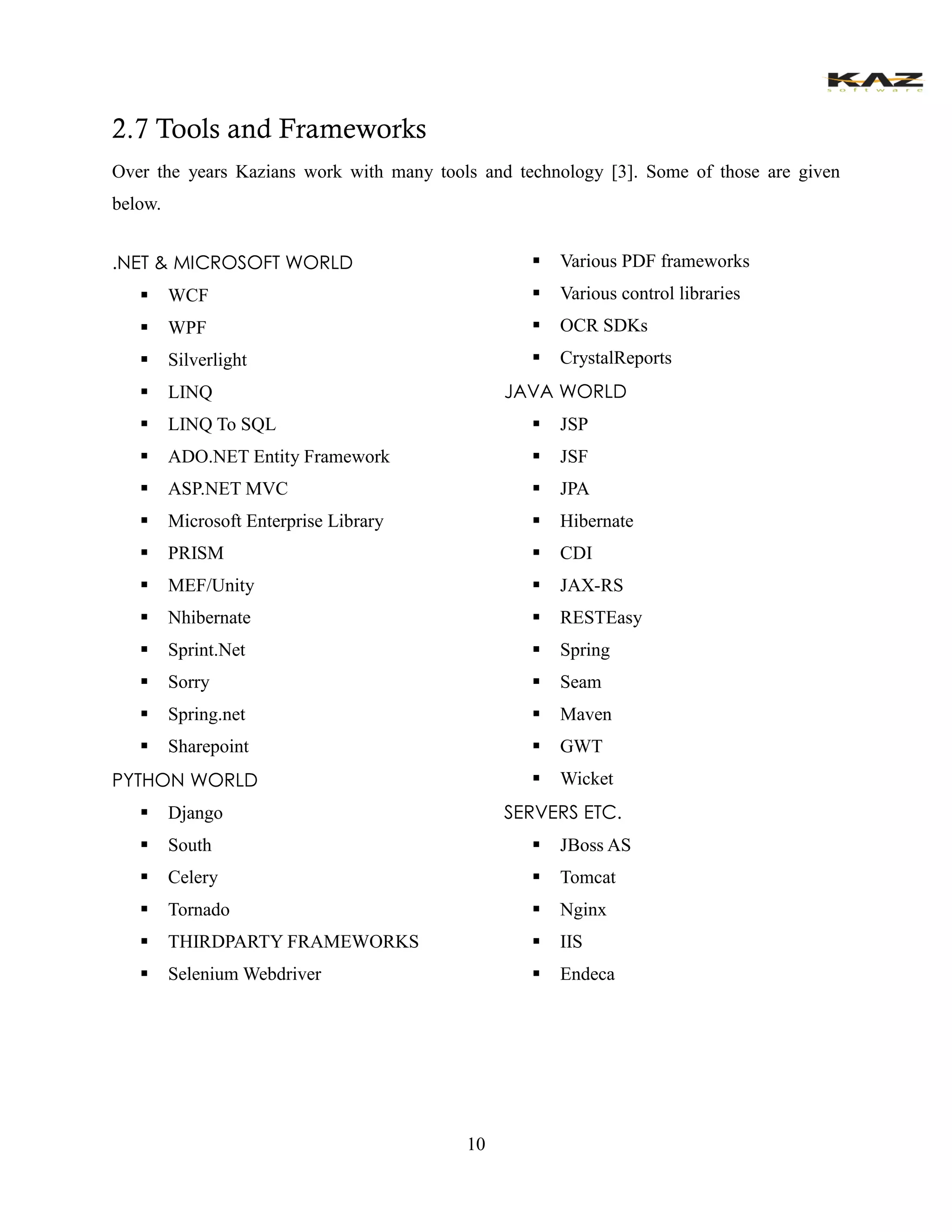 10 
2.7 Tools and Frameworks 
Over the years Kazians work with many tools and technology [3]. Some of those are given below. 
.NET & MICROSOFT WORLD 
 WCF 
 WPF 
 Silverlight 
 LINQ 
 LINQ To SQL 
 ADO.NET Entity Framework 
 ASP.NET MVC 
 Microsoft Enterprise Library 
 PRISM 
 MEF/Unity 
 Nhibernate 
 Sprint.Net 
 Sorry 
 Spring.net 
 Sharepoint 
PYTHON WORLD 
 Django 
 South 
 Celery 
 Tornado 
 THIRDPARTY FRAMEWORKS 
 Selenium Webdriver 
 Various PDF frameworks 
 Various control libraries 
 OCR SDKs 
 CrystalReports 
JAVA WORLD 
 JSP 
 JSF 
 JPA 
 Hibernate 
 CDI 
 JAX-RS 
 RESTEasy 
 Spring 
 Seam 
 Maven 
 GWT 
 Wicket 
SERVERS ETC. 
 JBoss AS 
 Tomcat 
 Nginx 
 IIS 
 Endeca 
 