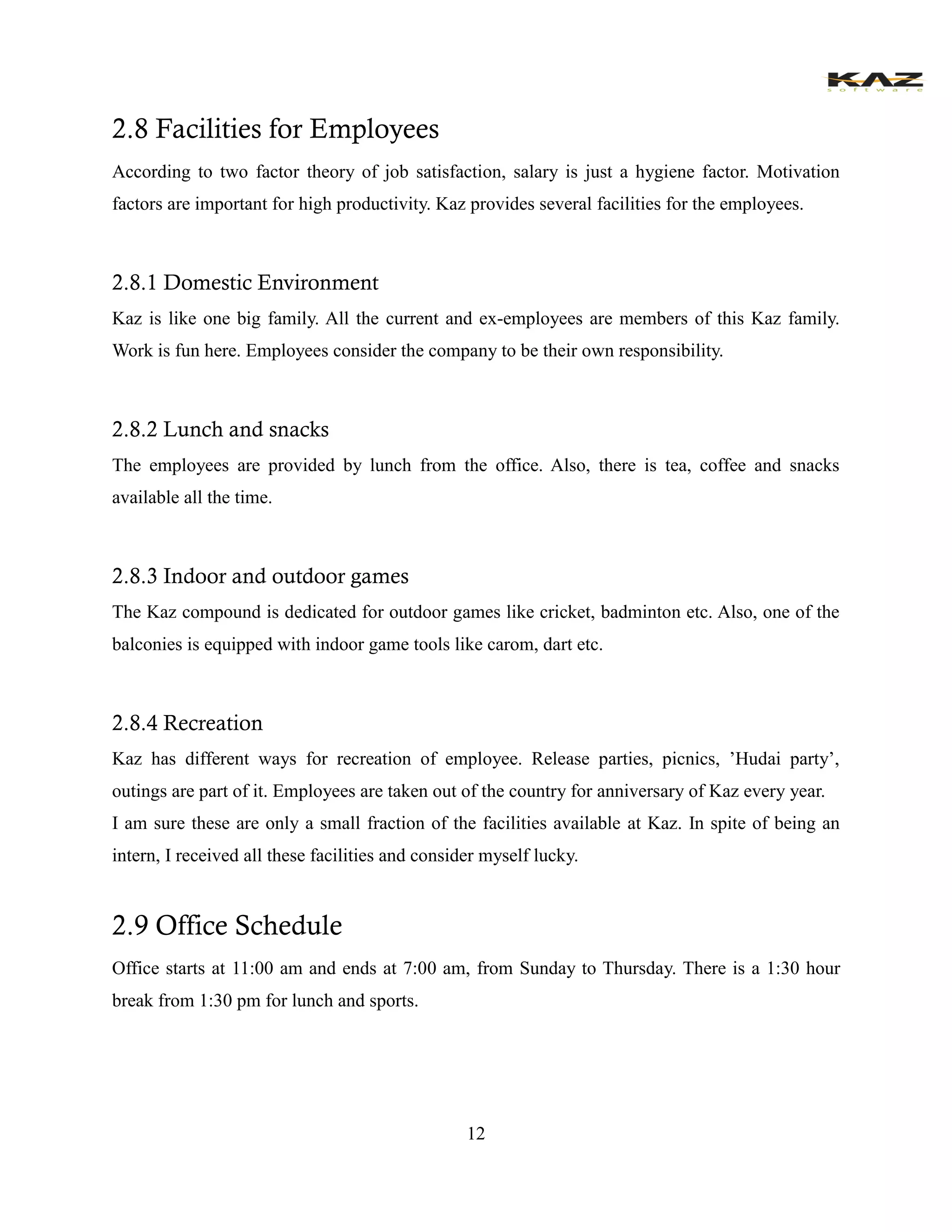 12 
2.8 Facilities for Employees 
According to two factor theory of job satisfaction, salary is just a hygiene factor. Motivation factors are important for high productivity. Kaz provides several facilities for the employees. 
2.8.1 Domestic Environment 
Kaz is like one big family. All the current and ex-employees are members of this Kaz family. Work is fun here. Employees consider the company to be their own responsibility. 
2.8.2 Lunch and snacks 
The employees are provided by lunch from the office. Also, there is tea, coffee and snacks available all the time. 
2.8.3 Indoor and outdoor games 
The Kaz compound is dedicated for outdoor games like cricket, badminton etc. Also, one of the balconies is equipped with indoor game tools like carom, dart etc. 
2.8.4 Recreation 
Kaz has different ways for recreation of employee. Release parties, picnics, ’Hudai party’, outings are part of it. Employees are taken out of the country for anniversary of Kaz every year. 
I am sure these are only a small fraction of the facilities available at Kaz. In spite of being an intern, I received all these facilities and consider myself lucky. 
2.9 Office Schedule 
Office starts at 11:00 am and ends at 7:00 am, from Sunday to Thursday. There is a 1:30 hour break from 1:30 pm for lunch and sports. 
 