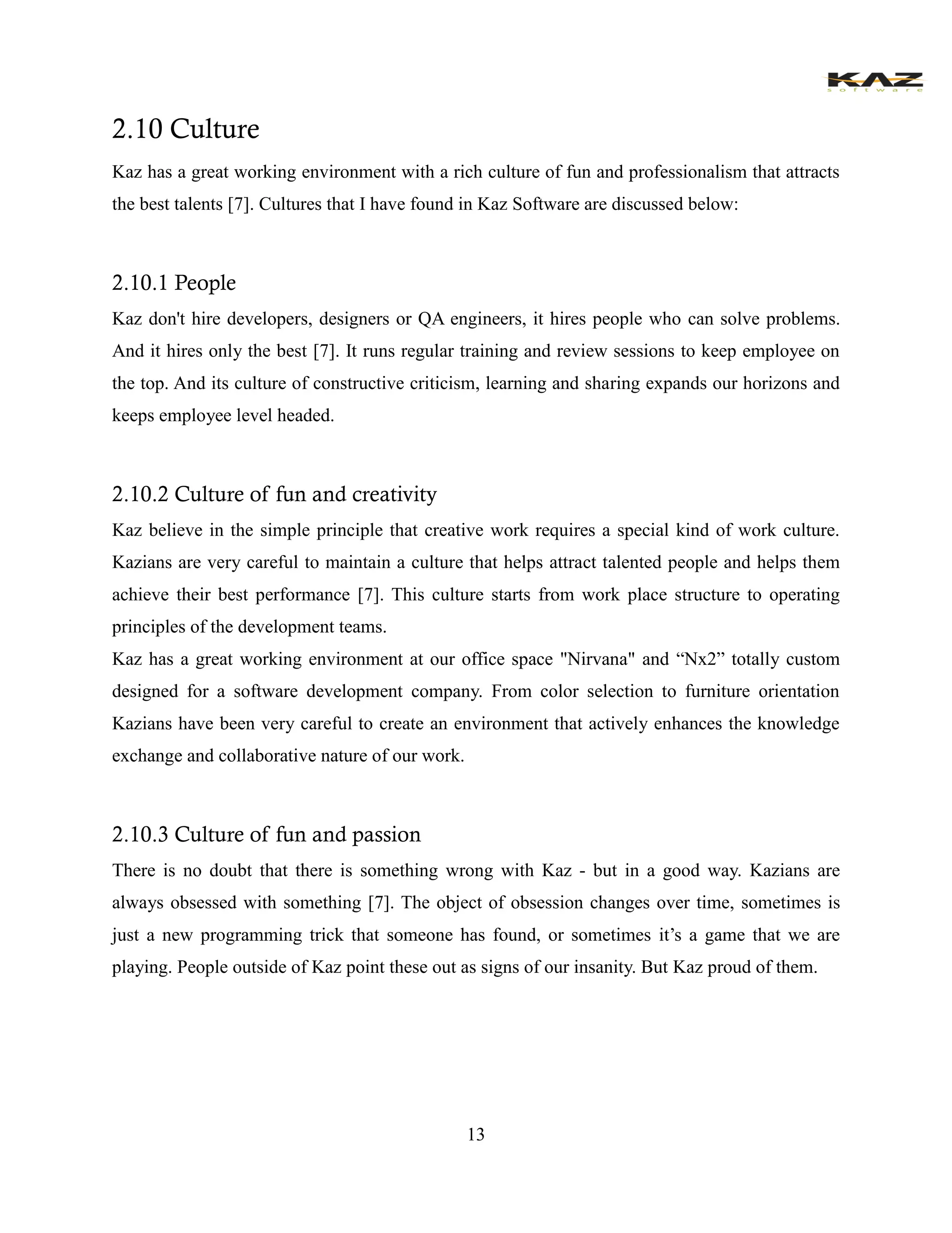 13 
2.10 Culture 
Kaz has a great working environment with a rich culture of fun and professionalism that attracts the best talents [7]. Cultures that I have found in Kaz Software are discussed below: 
2.10.1 People 
Kaz don't hire developers, designers or QA engineers, it hires people who can solve problems. And it hires only the best [7]. It runs regular training and review sessions to keep employee on the top. And its culture of constructive criticism, learning and sharing expands our horizons and keeps employee level headed. 
2.10.2 Culture of fun and creativity 
Kaz believe in the simple principle that creative work requires a special kind of work culture. Kazians are very careful to maintain a culture that helps attract talented people and helps them achieve their best performance [7]. This culture starts from work place structure to operating principles of the development teams. 
Kaz has a great working environment at our office space "Nirvana" and “Nx2” totally custom designed for a software development company. From color selection to furniture orientation Kazians have been very careful to create an environment that actively enhances the knowledge exchange and collaborative nature of our work. 
2.10.3 Culture of fun and passion 
There is no doubt that there is something wrong with Kaz - but in a good way. Kazians are always obsessed with something [7]. The object of obsession changes over time, sometimes is just a new programming trick that someone has found, or sometimes it’s a game that we are playing. People outside of Kaz point these out as signs of our insanity. But Kaz proud of them.  